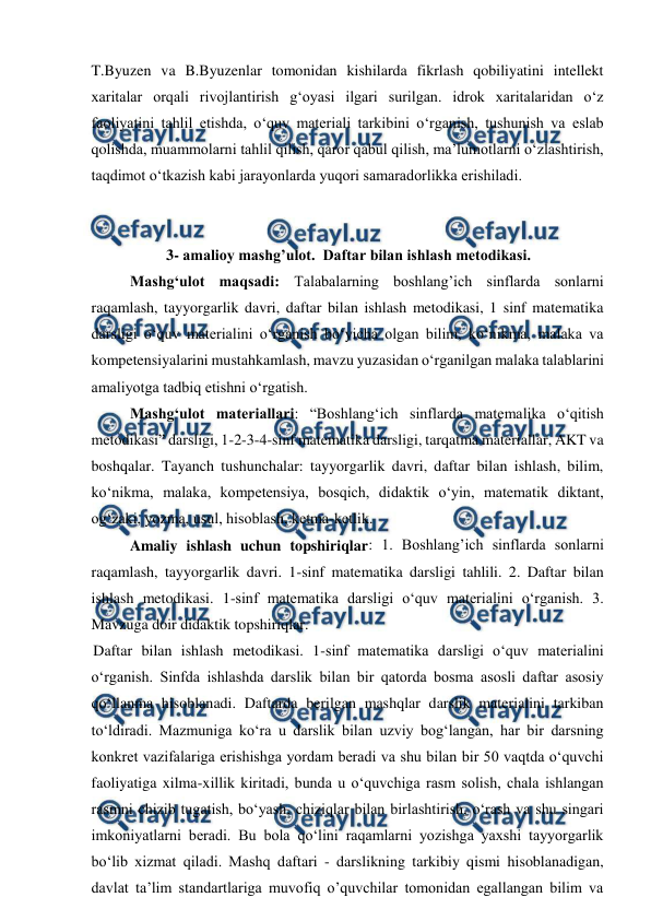  
 
T.Byuzen va B.Byuzenlar tomonidan kishilarda fikrlash qobiliyatini intellekt 
xaritalar orqali rivojlantirish gʻoyasi ilgari surilgan. idrok xaritalaridan o‘z 
faoliyatini tahlil etishda, o‘quv materiali tarkibini o‘rganish, tushunish va eslab 
qolishda, muammolarni tahlil qilish, qaror qabul qilish, ma’lumotlarni o‘zlashtirish, 
taqdimot o‘tkazish kabi jarayonlarda yuqori samaradorlikka erishiladi. 
 
 
3- amalioy mashg’ulot.  Daftar bilan ishlash metodikasi. 
 
Mashgʻulot maqsadi: Talabalarning boshlang’ich sinflarda sonlarni 
raqamlash, tayyorgarlik davri, daftar bilan ishlash metodikasi, 1 sinf matematika 
darsligi o‘quv materialini o‘rganish boʻyicha olgan bilim, ko‘nikma, malaka va 
kompetensiyalarini mustahkamlash, mavzu yuzasidan o‘rganilgan malaka talablarini 
amaliyotga tadbiq etishni o‘rgatish.  
 
Mashgʻulot materiallari: “Boshlangʻich sinflarda matemalika o‘qitish 
metodikasi” darsligi, 1-2-3-4-sinf matematika darsligi, tarqatma materiallar, AKT va 
boshqalar. Tayanch tushunchalar: tayyorgarlik davri, daftar bilan ishlash, bilim, 
ko‘nikma, malaka, kompetensiya, bosqich, didaktik o‘yin, matematik diktant, 
og‘zaki, yozma, usul, hisoblash, ketma-ketlik.  
 
Amaliy ishlash uchun topshiriqlar: 1. Boshlang’ich sinflarda sonlarni 
raqamlash, tayyorgarlik davri. 1-sinf matematika darsligi tahlili. 2. Daftar bilan 
ishlash metodikasi. 1-sinf matematika darsligi o‘quv materialini o‘rganish. 3. 
Mavzuga doir didaktik topshiriqlar. 
Daftar bilan ishlash metodikasi. 1-sinf matematika darsligi o‘quv materialini 
o‘rganish. Sinfda ishlashda darslik bilan bir qatorda bosma asosli daftar asosiy 
qo‘llanma hisoblanadi. Daftarda berilgan mashqlar darslik materialini tarkiban 
to‘ldiradi. Mazmuniga ko‘ra u darslik bilan uzviy bog‘langan, har bir darsning 
konkret vazifalariga erishishga yordam beradi va shu bilan bir 50 vaqtda o‘quvchi 
faoliyatiga xilma-xillik kiritadi, bunda u o‘quvchiga rasm solish, chala ishlangan 
rasmni chizib tugatish, bo‘yash, chiziqlar bilan birlashtirish, o‘rash va shu singari 
imkoniyatlarni beradi. Bu bola qo‘lini raqamlarni yozishga yaxshi tayyorgarlik 
bo‘lib xizmat qiladi. Mashq daftari - darslikning tarkibiy qismi hisoblanadigan, 
davlat ta’lim standartlariga muvofiq o’quvchilar tomonidan egallangan bilim va 
