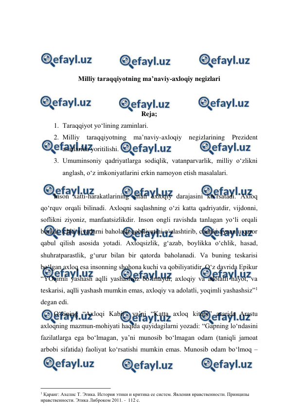  
 
 
 
 
 
Milliy taraqqiyotning ma’naviy-axloqiy negizlari 
 
 
Reja; 
1. Taraqqiyot yo‘lining zaminlari.  
2. Milliy taraqqiyotning ma’naviy-axloqiy negizlarining Prezident 
asarlarida yoritilishi.  
3. Umuminsoniy qadriyatlarga sodiqlik, vatanparvarlik, milliy o‘zlikni 
anglash, o‘z imkoniyatlarini erkin namoyon etish masalalari.  
 
Inson xatti-harakatlarining sifati axloqiy darajasini ko‘rsatadi. Axloq 
qo‘rquv orqali bilinadi. Axloqni saqlashning o‘zi katta qadriyatdir, vijdonni, 
soflikni ziyoniz, manfaatsizlikdir. Inson ongli ravishda tanlagan yo‘li orqali 
boradi, ichki niyatlarni baholash qobiliyatini o‘zlashtirib, chunki aynan u qaror 
qabul qilish asosida yotadi. Axloqsizlik, g‘azab, boylikka o‘chlik, hasad, 
shuhratparastlik, g‘urur bilan bir qatorda baholanadi. Va buning teskarisi 
bo‘lgan axloq esa insonning shohona kuchi va qobiliyatidir. O‘z davrida Epikur 
“YOqimli yashash aqlli yashashsiz bo‘lmaydi, axloqiy va adolatli hayot, va 
teskarisi, aqlli yashash mumkin emas, axloqiy va adolatli, yoqimli yashashsiz”1 
degan edi.  
O‘zining “Axloqi Kabir” ya’ni “Katta axloq kitobi” asarida Arastu  
axloqning mazmun-mohiyati haqida quyidagilarni yozadi: “Gapning lo‘ndasini 
fazilatlarga ega bo‘lmagan, ya’ni munosib bo‘lmagan odam (taniqli jamoat 
arbobi sifatida) faoliyat ko‘rsatishi mumkin emas. Munosib odam bo‘lmoq – 
                                          
 
1 Қаранг: Ахелис Т. Этика. История этики и критика ее систем. Явления нравственности. Принципы 
нравственности. Этика Либроком 2011. -  112 с. 
