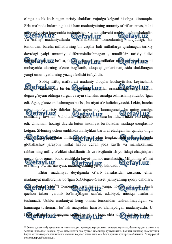  
 
o‘ziga xoslik kasb etgan tarixiy shakllari vujudga kelgani hisobga olinmoqda.  
SHu ma’noda bularning ikkisi ham madaniyatning umumiy ta’riflari emas, balki 
uni evolyusiya jarayonida tushunishga xizmat qiluvchi muhim tushunchalardir. 
Va milliy madaniyatlarda  internatsional tomonlarning mavjudligi, bir 
tomondan, barcha millatlarning bir vaqtlar hali millatlarga ajralmagan tarixiy 
davrdagi yalpi umumiy, differensiallashmagan , muallifsiz tarixiy ildizi  
mavjudligi tufayli bo‘lsa, ikkinchi tomondan, millatlar madaniyati taraqqiyoti 
mobaynida ularning o‘zaro bog‘lanib, aloqa qilganlari natijasida shakllangan 
yangi umumiyatlarning yuzaga kelishi tufaylidir.  
          Sobiq ittifoq mafkurasi madaniy aloqalar kuchaytirilsa, keyinchalik 
millatlar madaniyati bir-birini boyitadi, millatlar orasida tafovut qolmaydi, 
degan g‘oyani oldinga surgan va ayni shu ishni amalga oshirish niyatida bo‘lgan 
edi. Agar, g‘araz aralashmagan bo‘lsa, bu niyat o‘z holicha yaxshi. Lekin, barcha 
millatlar o‘z tarixiy ildizlari bilan qayta bog‘lanmaguncha bu uning amalga 
oshmasligi ravshan. Vaholanki, markscha mafkura bu ildizni inkor etib kelgan 
edi. Umuman, hozirgi davrda butun insoniyat bu ildizdan mutlaqo uzoqlashib 
ketgan. SHuning uchun endilikda milliylikni bartaraf etadigan har qanday ongli 
yoki ongsiz jarayonlar millatni o‘ldirish bilan tengkuchlidir. SHu ma’noda 
globallashuv jarayoni millat hayoti uchun juda xavfli va mamlakatimiz 
rahbarining milliy o‘zlikni shakllantirish va rivojlantirish yo‘lidagi chaqiriqlari 
quruq shior emas, badki endilikda hayot-mamot masalasidir. Millatning o‘limi 
esa uning o‘z ma’naviyati, madaniyatining yo‘qolishidadir. 
         Elitar madaniyat deyilganda G‘arb falsafasida, xususan, elitar 
madaniyat mafkurchisi bo‘lgan X.Ortega-i-Gasset  jamiyatning ijodiy daholari, 
sara insonlar (elita16) tomonidan yaratiladigan yangi, noyob, individual, hech 
qachon takror yaratib bo‘lmaydigan san’at, adabiyot, musiqa asarlarini 
tushunadi. Ushbu madaniyat keng omma tomonidan tushunilmaydigan va 
hammaga tushunarli bo‘lish maqsadini ham ko‘zlamaydigan madaniyatdir. U 
faqat san’atning o‘zigagina xizmat qiladi va faqat elita tomonidan tushunilishi 
                                          
 
16 Элита деганда бу ерда жамиятнинг юқори, ҳукмдорлар қатлами, аслзодалар эмас, балки руҳан, ахлоқан ва 
эстетик жиҳатдан юксак, буюк истеъдодга эга бўлган инсонлар тушунилади. Бундай шахслар жамиятнинг 
барча қатлами орасидан чиқиши мумкин ва улар жамиятни ҳам бошқаришга қодир ҳисобланади.  Улар руҳий 
аслзодалар деб қаралади. 
