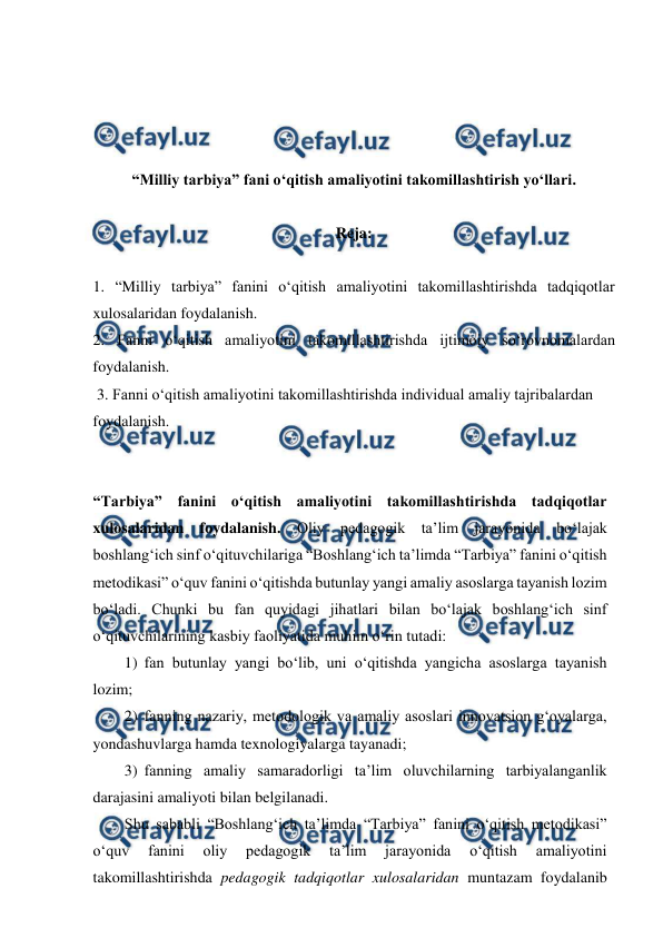  
 
 
 
 
 
“Milliy tarbiya” fani o‘qitish amaliyotini takomillashtirish yo‘llari. 
 
Reja: 
 
1. “Milliy tarbiya” fanini o‘qitish amaliyotini takomillashtirishda tadqiqotlar 
xulosalaridan foydalanish.  
2. Fanni o‘qitish amaliyotini takomillashtirishda ijtimoiy so‘rovnomalardan 
foydalanish. 
 3. Fanni o‘qitish amaliyotini takomillashtirishda individual amaliy tajribalardan 
foydalanish. 
 
 
“Tarbiya” fanini o‘qitish amaliyotini takomillashtirishda tadqiqotlar 
xulosalaridan foydalanish. Oliy pedagogik ta’lim jarayonida bo‘lajak 
boshlang‘ich sinf o‘qituvchilariga “Boshlang‘ich ta’limda “Tarbiya” fanini o‘qitish 
metodikasi” o‘quv fanini o‘qitishda butunlay yangi amaliy asoslarga tayanish lozim 
bo‘ladi. Chunki bu fan quyidagi jihatlari bilan bo‘lajak boshlang‘ich sinf 
o‘qituvchilarining kasbiy faoliyatida muhim o‘rin tutadi: 
1)  fan butunlay yangi bo‘lib, uni o‘qitishda yangicha asoslarga tayanish 
lozim; 
2)  fanning nazariy, metodologik va amaliy asoslari innovatsion g‘oyalarga, 
yondashuvlarga hamda texnologiyalarga tayanadi; 
3)  fanning amaliy samaradorligi ta’lim oluvchilarning tarbiyalanganlik 
darajasini amaliyoti bilan belgilanadi. 
Shu sababli “Boshlang‘ich ta’limda “Tarbiya” fanini o‘qitish metodikasi” 
o‘quv 
fanini 
oliy 
pedagogik 
ta’lim 
jarayonida 
o‘qitish 
amaliyotini 
takomillashtirishda pedagogik tadqiqotlar xulosalaridan muntazam foydalanib 
