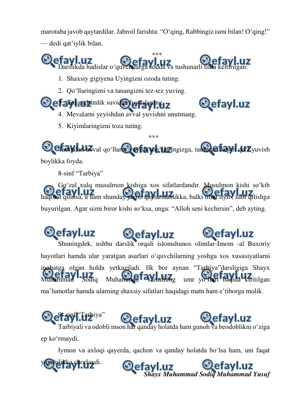  
 
marotaba javob qaytardilar. Jabroil farishta: “Oʻqing, Rabbingiz ismi bilan! Oʻqing!” 
— dedi qatʼiylik bilan. 
                                                                 ***                                                                  
Darslikda hadislar oʻquvchilarga sodda va tushunarli tilda keltirilgan: 
1.  Shaxsiy gigiyena Uyingizni ozoda tuting. 
2.  Qoʻllaringizni va tanangizni tez-tez yuving. 
3.  Toza ichimlik suvidan foydalaning. 
4.  Mevalarni yeyishdan avval yuvishni unutmang. 
5.  Kiyimlaringizni toza tuting. 
                                                               *** 
Taomdan avval qoʻllarni yuvish sogʻligʻingizga, taomdan keyin qoʻl yuvish 
boylikka foyda. 
8-sinf “Tarbiya” 
Goʻzal xulq musulmon kishiga xos sifatlardandir. Musulmon kishi soʻkib 
haqorat qilinsa, u ham shunday javob qaytarmaslikka, balki tilini tiyib, sabr qilishga 
buyurilgan. Agar sizni biror kishi soʻksa, unga: “Alloh seni kechirsin”, deb ayting.   
 
                                                                                                                                
Shuningdek, ushbu darslik orqali islomshunos olimlar-Imom -al Buxoriy 
hayotlari hamda ular yaratgan asarlari oʻquvchilarning yoshga xos xususiyatlarni 
inobatga olgan holda yetkaziladi. Ilk bor aynan “Tarbiya”darsligiga Shayx  
Muhammad  Sodiq  Muhammad  Yusufning  umr yoʻllari haqida kiritilgan 
maʼlumotlar hamda ularning shaxsiy sifatlari haqidagi matn ham eʼtiborga molik. 
 
9- sinf “Tarbiya”  
Tarbiyali va odobli inson har qanday holatda ham gunoh va beodoblikni oʻziga 
ep koʻrmaydi.   
Iymon va axloqi qayerda, qachon va qanday holatda boʻlsa ham, uni faqat 
yaxshilikka chorlaydi. 
Shayx Muhammad Sodiq Muhammad Yusuf 
 

