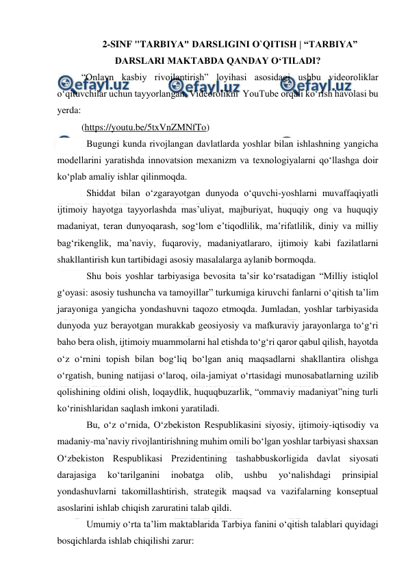  
 
2-SINF "TARBIYA" DARSLIGINI O`QITISH | “TARBIYA” 
DARSLARI MAKTABDA QANDAY OʻTILADI? 
“Onlayn kasbiy rivojlantirish” loyihasi asosidagi ushbu videoroliklar  
oʻqituvchilar uchun tayyorlangan. Videorolikni  YouTube orqali ko‘rish havolasi bu 
yerda: 
(https://youtu.be/5txVnZMNfTo)  
Bugungi kunda rivojlangan davlatlarda yoshlar bilan ishlashning yangicha 
modellarini yaratishda innovatsion mexanizm va texnologiyalarni qo‘llashga doir 
ko‘plab amaliy ishlar qilinmoqda.  
Shiddat bilan o‘zgarayotgan dunyoda o‘quvchi-yoshlarni muvaffaqiyatli 
ijtimoiy hayotga tayyorlashda mas’uliyat, majburiyat, huquqiy ong va huquqiy 
madaniyat, teran dunyoqarash, sog‘lom e’tiqodlilik, ma’rifatlilik, diniy va milliy 
bag‘rikenglik, ma’naviy, fuqaroviy, madaniyatlararo, ijtimoiy kabi fazilatlarni 
shakllantirish kun tartibidagi asosiy masalalarga aylanib bormoqda.  
Shu bois yoshlar tarbiyasiga bevosita ta’sir ko‘rsatadigan “Milliy istiqlol 
g‘oyasi: asosiy tushuncha va tamoyillar” turkumiga kiruvchi fanlarni o‘qitish ta’lim 
jarayoniga yangicha yondashuvni taqozo etmoqda. Jumladan, yoshlar tarbiyasida 
dunyoda yuz berayotgan murakkab geosiyosiy va mafkuraviy jarayonlarga to‘g‘ri 
baho bera olish, ijtimoiy muammolarni hal etishda to‘g‘ri qaror qabul qilish, hayotda 
o‘z o‘rnini topish bilan bog‘liq bo‘lgan aniq maqsadlarni shakllantira olishga 
o‘rgatish, buning natijasi o‘laroq, oila-jamiyat o‘rtasidagi munosabatlarning uzilib 
qolishining oldini olish, loqaydlik, huquqbuzarlik, “ommaviy madaniyat”ning turli 
ko‘rinishlaridan saqlash imkoni yaratiladi.  
Bu, o‘z o‘rnida, O‘zbekiston Respublikasini siyosiy, ijtimoiy-iqtisodiy va 
madaniy-ma’naviy rivojlantirishning muhim omili bo‘lgan yoshlar tarbiyasi shaxsan 
O‘zbekiston Respublikasi Prezidentining tashabbuskorligida davlat siyosati 
darajasiga 
ko‘tarilganini 
inobatga 
olib, 
ushbu 
yo‘nalishdagi 
prinsipial 
yondashuvlarni takomillashtirish, strategik maqsad va vazifalarning konseptual 
asoslarini ishlab chiqish zaruratini talab qildi. 
Umumiy o‘rta ta’lim maktablarida Tarbiya fanini o‘qitish talablari quyidagi 
bosqichlarda ishlab chiqilishi zarur: 
