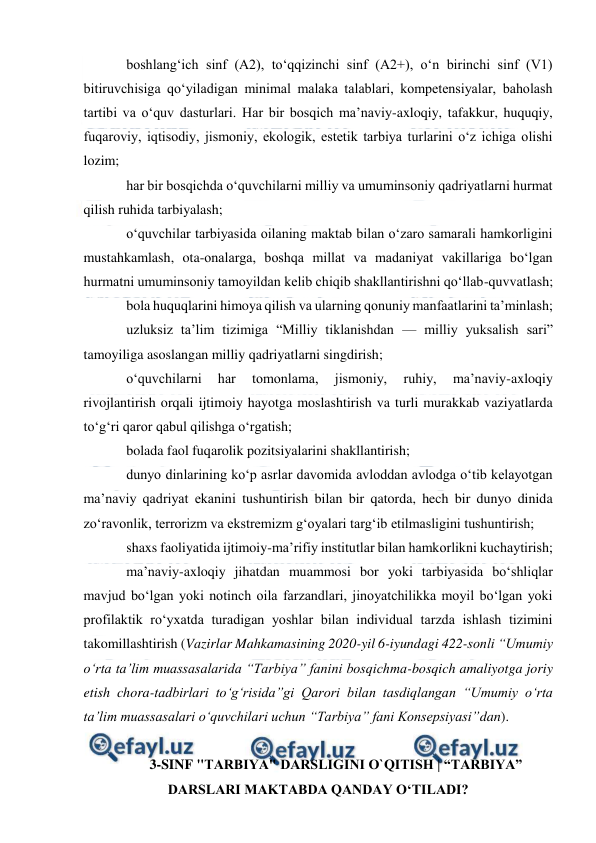  
 
boshlang‘ich sinf (A2), to‘qqizinchi sinf (A2+), o‘n birinchi sinf (V1) 
bitiruvchisiga qo‘yiladigan minimal malaka talablari, kompetensiyalar, baholash 
tartibi va o‘quv dasturlari. Har bir bosqich ma’naviy-axloqiy, tafakkur, huquqiy, 
fuqaroviy, iqtisodiy, jismoniy, ekologik, estetik tarbiya turlarini o‘z ichiga olishi 
lozim; 
har bir bosqichda o‘quvchilarni milliy va umuminsoniy qadriyatlarni hurmat 
qilish ruhida tarbiyalash; 
o‘quvchilar tarbiyasida oilaning maktab bilan o‘zaro samarali hamkorligini 
mustahkamlash, ota-onalarga, boshqa millat va madaniyat vakillariga bo‘lgan 
hurmatni umuminsoniy tamoyildan kelib chiqib shakllantirishni qo‘llab-quvvatlash; 
bola huquqlarini himoya qilish va ularning qonuniy manfaatlarini ta’minlash; 
uzluksiz ta’lim tizimiga “Milliy tiklanishdan — milliy yuksalish sari” 
tamoyiliga asoslangan milliy qadriyatlarni singdirish; 
o‘quvchilarni 
har 
tomonlama, 
jismoniy, 
ruhiy, 
ma’naviy-axloqiy 
rivojlantirish orqali ijtimoiy hayotga moslashtirish va turli murakkab vaziyatlarda 
to‘g‘ri qaror qabul qilishga o‘rgatish; 
bolada faol fuqarolik pozitsiyalarini shakllantirish; 
dunyo dinlarining ko‘p asrlar davomida avloddan avlodga o‘tib kelayotgan 
ma’naviy qadriyat ekanini tushuntirish bilan bir qatorda, hech bir dunyo dinida 
zo‘ravonlik, terrorizm va ekstremizm g‘oyalari targ‘ib etilmasligini tushuntirish;  
shaxs faoliyatida ijtimoiy-ma’rifiy institutlar bilan hamkorlikni kuchaytirish; 
ma’naviy-axloqiy jihatdan muammosi bor yoki tarbiyasida bo‘shliqlar 
mavjud bo‘lgan yoki notinch oila farzandlari, jinoyatchilikka moyil bo‘lgan yoki 
profilaktik ro‘yxatda turadigan yoshlar bilan individual tarzda ishlash tizimini 
takomillashtirish (Vazirlar Mahkamasining 2020-yil 6-iyundagi 422-sonli “Umumiy 
o‘rta ta’lim muassasalarida “Tarbiya” fanini bosqichma-bosqich amaliyotga joriy 
etish chora-tadbirlari to‘g‘risida”gi Qarori bilan tasdiqlangan “Umumiy o‘rta 
ta’lim muassasalari o‘quvchilari uchun “Tarbiya” fani Konsepsiyasi”dan). 
 
3-SINF "TARBIYA" DARSLIGINI O`QITISH | “TARBIYA” 
DARSLARI MAKTABDA QANDAY OʻTILADI? 
