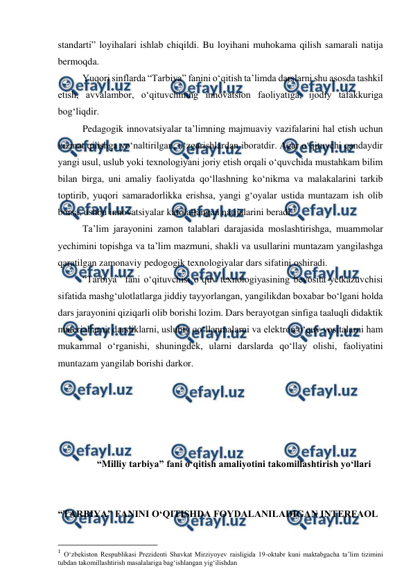  
 
standarti” loyihalari ishlab chiqildi. Bu loyihani muhokama qilish samarali natija 
bermoqda.  
Yuqori sinflarda “Tarbiya” fanini o‘qitish ta’limda darslarni shu asosda tashkil 
etish, avvalambor, o‘qituvchining innovatsion faoliyatiga, ijodiy tafakkuriga 
bog‘liqdir.  
Pedagogik innovatsiyalar ta’limning majmuaviy vazifalarini hal etish uchun 
xizmat qilishga yo‘naltirilgan, o‘zgarishlardan iboratdir. Agar o‘qituvchi qandaydir 
yangi usul, uslub yoki texnologiyani joriy etish orqali o‘quvchida mustahkam bilim 
bilan birga, uni amaliy faoliyatda qo‘llashning ko‘nikma va malakalarini tarkib 
toptirib, yuqori samaradorlikka erishsa, yangi g‘oyalar ustida muntazam ish olib 
borsa, ushbu innovatsiyalar kafolatlangan natijalarini beradi.1 
Ta’lim jarayonini zamon talablari darajasida moslashtirishga, muammolar 
yechimini topishga va ta’lim mazmuni, shakli va usullarini muntazam yangilashga 
qaratilgan zamonaviy pedogogik texnologiyalar dars sifatini oshiradi.  
“Tarbiya” fani o‘qituvchisi o‘quv texnologiyasining bevosita yetkazuvchisi 
sifatida mashg‘ulotlatlarga jiddiy tayyorlangan, yangilikdan boxabar bo‘lgani holda 
dars jarayonini qiziqarli olib borishi lozim. Dars berayotgan sinfiga taaluqli didaktik 
materiallarni, darsliklarni, uslubiy qo‘llanmalarni va elektron o‘quv vositalarni ham 
mukammal o‘rganishi, shuningdek, ularni darslarda qo‘llay olishi, faoliyatini 
muntazam yangilab borishi darkor. 
 
 
 
 
 
 “Milliy tarbiya” fani o‘qitish amaliyotini takomillashtirish yo‘llari 
 
 
“TARBIYA” FANINI O‘QITISHDA FOYDALANILADIGAN INTERFAOL  
                                                          
 
1 O‘zbekiston Respublikasi Prezidenti Shavkat Mirziyoyev raisligida 19-oktabr kuni maktabgacha ta’lim tizimini 
tubdan takomillashtirish masalalariga bag‘ishlangan yig‘ilishdan  
 
