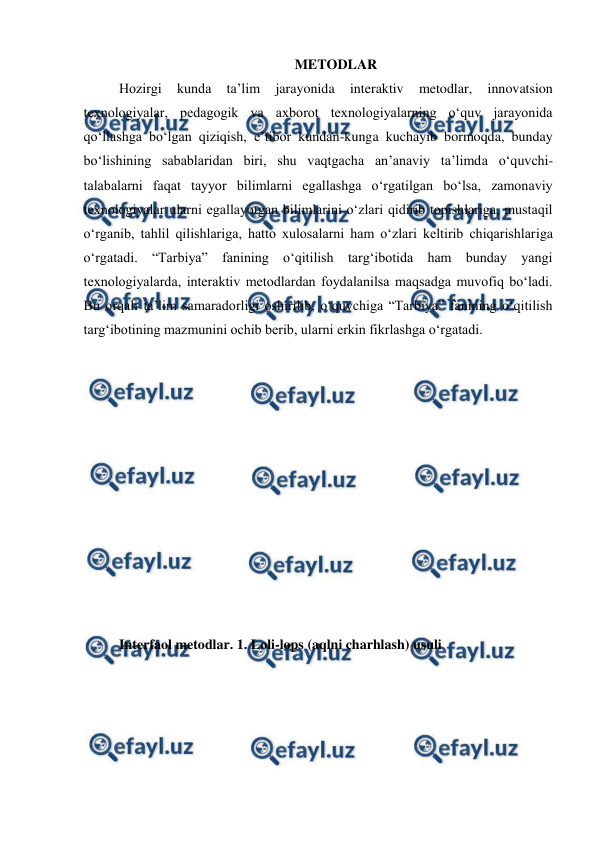  
 
METODLAR 
Hozirgi 
kunda 
ta’lim 
jarayonida 
interaktiv 
metodlar, 
innovatsion 
texnologiyalar, pedagogik va axborot texnologiyalarning o‘quv jarayonida 
qo‘llashga bo‘lgan qiziqish, e’tibor kundan-kunga kuchayib bormoqda, bunday 
bo‘lishining sabablaridan biri, shu vaqtgacha an’anaviy ta’limda o‘quvchi-
talabalarni faqat tayyor bilimlarni egallashga o‘rgatilgan bo‘lsa, zamonaviy 
texnologiyalar ularni egallayotgan bilimlarini o‘zlari qidirib topishlariga, mustaqil 
o‘rganib, tahlil qilishlariga, hatto xulosalarni ham o‘zlari keltirib chiqarishlariga 
o‘rgatadi. “Tarbiya” fanining o‘qitilish targ‘ibotida ham bunday yangi 
texnologiyalarda, interaktiv metodlardan foydalanilsa maqsadga muvofiq bo‘ladi. 
Bu orqali ta’lim samaradorligi oshirilib, o‘quvchiga “Tarbiya” fanining o‘qitilish 
targ‘ibotining mazmunini ochib berib, ularni erkin fikrlashga o‘rgatadi. 
 
 
 
 
 
 
 
 
 
 
 
 
Interfaol metodlar. 1. Loli-lops (aqlni charhlash) usuli  
