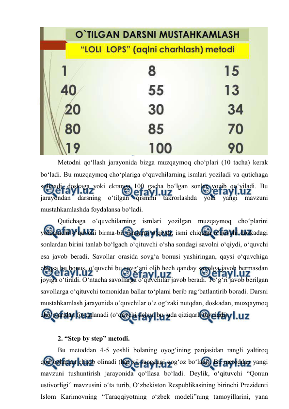 
 
 
Metodni qo‘llash jarayonida bizga muzqaymoq cho‘plari (10 tacha) kerak 
bo‘ladi. Bu muzqaymoq cho‘plariga o‘quvchilarning ismlari yoziladi va qutichaga 
solinadi, doskaga yoki ekranga 100 gacha bo‘lgan sonlar yozib qo‘yiladi. Bu 
jarayondan darsning o‘tilgan qismini takrorlashda yoki yangi mavzuni 
mustahkamlashda foydalansa bo‘ladi.  
Qutichaga o‘quvchilarning ismlari yozilgan muzqaymoq cho‘plarini 
yordamchi o‘quvchi birma-bir ismlarni o‘qiydi, ismi chiqqan o‘quvchi doskadagi 
sonlardan birini tanlab bo‘lgach o‘qituvchi o‘sha sondagi savolni o‘qiydi, o‘quvchi 
esa javob beradi. Savollar orasida sovg‘a bonusi yashiringan, qaysi o‘quvchiga 
chiqsa bu bonus, o‘quvchi bu sovg‘ani olib hech qanday savolga javob bermasdan 
joyiga o‘tiradi. O‘ntacha savollarga o‘quvchilar javob beradi. To‘g‘ri javob berilgan 
savollarga o‘qituvchi tomonidan ballar to‘plami berib rag‘batlantirib boradi. Darsni 
mustahkamlash jarayonida o‘quvchilar o‘z og‘zaki nutqdan, doskadan, muzqaymoq 
cho‘plaridan foydalanadi (o‘quvchi uchun bu juda qiziqarli tuyuladi). 
 
2. “Step by step” metodi.  
Bu metoddan 4-5 yoshli bolaning oyog‘ining panjasidan rangli yaltiroq 
qog‘ozlardan chizib olinadi (har xil rangdagi qog‘oz bo‘ladi). Bu metoddan yangi 
mavzuni tushuntirish jarayonida qo‘llasa bo‘ladi. Deylik, o‘qituvchi “Qonun 
ustivorligi” mavzusini o‘ta turib, O‘zbekiston Respublikasining birinchi Prezidenti 
Islom Karimovning “Taraqqiyotning o‘zbek modeli”ning tamoyillarini, yana 
