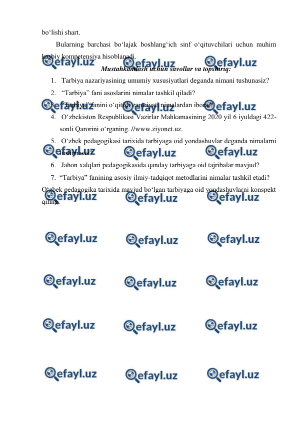  
 
bo‘lishi shart. 
Bularning barchasi bo‘lajak boshlang‘ich sinf o‘qituvchilari uchun muhim 
kasbiy kompetensiya hisoblanadi.  
Mustahkamlash uchun savollar va topshiriq: 
1.  Tarbiya nazariyasining umumiy xususiyatlari deganda nimani tushunasiz? 
2.  “Tarbiya” fani asoslarini nimalar tashkil qiladi? 
3.  “Tarbiya” fanini o‘qitish zaruriyati nimalardan iborat?  
4.  O‘zbekiston Respublikasi Vazirlar Mahkamasining 2020 yil 6 iyuldagi 422-
sonli Qarorini o‘rganing. //www.ziyonet.uz.  
5.  O‘zbek pedagogikasi tarixida tarbiyaga oid yondashuvlar deganda nimalarni 
tushunasiz?  
6.  Jahon xalqlari pedagogikasida qanday tarbiyaga oid tajribalar mavjud?  
7. “Tarbiya” fanining asosiy ilmiy-tadqiqot metodlarini nimalar tashkil etadi? 
O‘zbek pedagogika tarixida mavjud bo‘lgan tarbiyaga oid yondashuvlarni konspekt 
qiling. 
 
