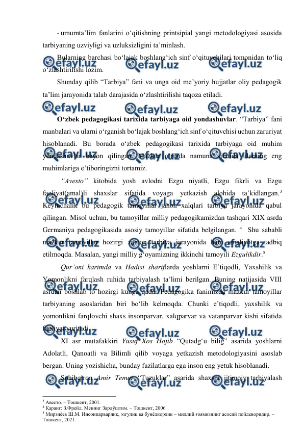  
 
- umumta’lim fanlarini o‘qitishning printsipial yangi metodologiyasi asosida 
tarbiyaning uzviyligi va uzluksizligini ta’minlash. 
Bularning barchasi bo‘lajak boshlang‘ich sinf o‘qituvchilari tomonidan to‘liq 
o‘zlashtirilishi lozim. 
Shunday qilib “Tarbiya” fani va unga oid me’yoriy hujjatlar oliy pedagogik 
ta’lim jarayonida talab darajasida o‘zlashtirilishi taqoza etiladi. 
 
O‘zbek pedagogikasi tarixida tarbiyaga oid yondashuvlar. “Tarbiya” fani 
manbalari va ularni o‘rganish bo‘lajak boshlang‘ich sinf o‘qituvchisi uchun zaruriyat 
hisoblanadi. Bu borada o‘zbek pedagogikasi tarixida tarbiyaga oid muhim 
yondashuvlar bayon qilingan. Mazkur o‘rinda namuna sifatida ularning eng 
muhimlariga e’tiboringizni tortamiz.  
 
 
“Avesto” kitobida yosh avlodni Ezgu niyatli, Ezgu fikrli va Ezgu 
faoliyat(amal)li shaxslar sifatida voyaga yetkazish alohida ta’kidlangan.3 
Keyinchalik bu pedagogik tamoyillar jahon xalqlari tarbiya jarayonida qabul 
qilingan. Misol uchun, bu tamoyillar milliy pedagogikamizdan tashqari XIX asrda 
Germaniya pedagogikasida asosiy tamoyillar sifatida belgilangan. 4  Shu sababli 
mazkur tamoyillar hozirgi zamon tarbiya jarayonida ham amaliyotga tadbiq 
etilmoqda. Masalan, yangi milliy g‘oyamizning ikkinchi tamoyili Ezgulikdir.5 
 
Qur’oni karimda va Hadisi shariflarda yoshlarni E’tiqodli, Yaxshilik va 
Yomonlikni farqlash ruhida tarbiyalash ta’limi berilgan. Buning natijasida VIII 
asrdan boshlab to hozirgi kunga qadar Pedagogika fanimizda mazkur tamoyillar 
tarbiyaning asoslaridan biri bo‘lib kelmoqda. Chunki e’tiqodli, yaxshilik va 
yomonlikni farqlovchi shaxs insonparvar, xalqparvar va vatanparvar kishi sifatida 
faoliyat yuritadi.  
 
XI asr mutafakkiri Yusuf Xos Hojib “Qutadg‘u bilig” asarida yoshlarni 
Adolatli, Qanoatli va Bilimli qilib voyaga yetkazish metodologiyasini asoslab 
bergan. Uning yozishicha, bunday fazilatlarga ega inson eng yetuk hisoblanadi.   
 
Sohibqiron Amir Temur “Tuzuklar” asarida shaxsni ijtimoiy tarbiyalash 
                                                          
 
3 Авесто. – Тошкент, 2001. 
4 Қаранг: З.Фрейд. Менинг Зардўштим. – Тошкент, 2006 
5 Мирзиёев Ш.М. Инсонпарварлик, эзгулик ва бунёдкорлик – миллий ғоямизнинг асосий пойдеворидир. – 
Тошкент, 2021. 
