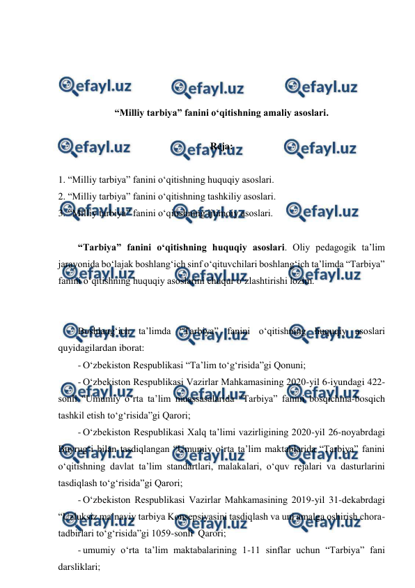  
 
 
 
 
 
“Milliy tarbiya” fanini o‘qitishning amaliy asoslari. 
 
Reja: 
 
1. “Milliy tarbiya” fanini o‘qitishning huquqiy asoslari.  
2. “Milliy tarbiya” fanini o‘qitishning tashkiliy asoslari.  
3. “Milliy tarbiya” fanini o‘qitishning ijtimoiy asoslari. 
 
“Tarbiya” fanini o‘qitishning huquqiy asoslari. Oliy pedagogik ta’lim 
jarayonida bo‘lajak boshlang‘ich sinf o‘qituvchilari boshlang‘ich ta’limda “Tarbiya” 
fanini o‘qitishning huquqiy asoslarini chuqur o‘zlashtirishi lozim.  
 
 
Boshlang‘ich ta’limda “Tarbiya” fanini o‘qitishning huquqiy asoslari 
quyidagilardan iborat: 
- O‘zbekiston Respublikasi “Ta’lim to‘g‘risida”gi Qonuni; 
- O‘zbekiston Respublikasi Vazirlar Mahkamasining 2020-yil 6-iyundagi 422-
sonli “Umumiy o‘rta ta’lim muassasalarida “Tarbiya” fanini bosqichma-bosqich 
tashkil etish to‘g‘risida”gi Qarori; 
- O‘zbekiston Respublikasi Xalq ta’limi vazirligining 2020-yil 26-noyabrdagi 
Buyrug‘i bilan tasdiqlangan “Umumiy o‘rta ta’lim maktablarida “Tarbiya” fanini 
o‘qitishning davlat ta’lim standartlari, malakalari, o‘quv rejalari va dasturlarini 
tasdiqlash to‘g‘risida”gi Qarori; 
- O‘zbekiston Respublikasi Vazirlar Mahkamasining 2019-yil 31-dekabrdagi 
“Uzluksiz ma’naviy tarbiya Konsepsiyasini tasdiqlash va uni amalga oshirish chora-
tadbirlari to‘g‘risida”gi 1059-sonli  Qarori; 
- umumiy o‘rta ta’lim maktabalarining 1-11 sinflar uchun “Tarbiya” fani 
darsliklari; 
