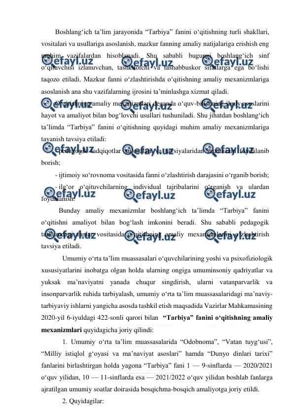  
 
Boshlang‘ich ta’lim jarayonida “Tarbiya” fanini o‘qitishning turli shakllari, 
vositalari va usullariga asoslanish, mazkur fanning amaliy natijalariga erishish eng 
muhim vazifalardan hisoblanadi. Shu sababli bugungi boshlang‘ich sinf 
o‘qituvchisi izlanuvchan, tashkilotchi va tashabbuskor sifatlarga ega bo‘lishi 
taqozo etiladi. Mazkur fanni o‘zlashtirishda o‘qitishning amaliy mexanizmlariga 
asoslanish ana shu vazifalarning ijrosini ta’minlashga xizmat qiladi. 
O‘qitishning amaliy mexanizmlari deganda o‘quv-bilishning ilmiy asoslarini 
hayot va amaliyot bilan bog‘lovchi usullari tushuniladi. Shu jihatdan boshlang‘ich 
ta’limda “Tarbiya” fanini o‘qitishning quyidagi muhim amaliy mexanizmlariga 
tayanish tavsiya etiladi: 
- pedagogik tadqiqotlar xulosalari va tavsiyalaridan muntazam foydalanib 
borish; 
- ijtimoiy so‘rovnoma vositasida fanni o‘zlashtirish darajasini o‘rganib borish; 
- ilg‘or o‘qituvchilarning individual tajribalarini o‘rganish va ulardan 
foydalanish. 
 Bunday amaliy mexanizmlar boshlang‘ich ta’limda “Tarbiya” fanini 
o‘qitishni amaliyot bilan bog‘lash imkonini beradi. Shu sababli pedagogik 
turkumdagi fanlar vositasida o‘qitishning amaliy mexanizmlarini o‘zlashtirish 
tavsiya etiladi. 
Umumiy o‘rta ta’lim muassasalari o‘quvchilarining yoshi va psixofiziologik 
xususiyatlarini inobatga olgan holda ularning ongiga umuminsoniy qadriyatlar va 
yuksak ma’naviyatni yanada chuqur singdirish, ularni vatanparvarlik va 
insonparvarlik ruhida tarbiyalash, umumiy o‘rta ta’lim muassasalaridagi ma’naviy-
tarbiyaviy ishlarni yangicha asosda tashkil etish maqsadida Vazirlar Mahkamasining 
2020-yil 6-iyuldagi 422-sonli qarori bilan  “Tarbiya” fanini o‘qitishning amaliy 
mexanizmlari quyidagicha joriy qilindi:  
1. Umumiy o‘rta ta’lim muassasalarida “Odobnoma”, “Vatan tuyg‘usi”, 
“Milliy istiqlol g‘oyasi va ma’naviyat asoslari” hamda “Dunyo dinlari tarixi” 
fanlarini birlashtirgan holda yagona “Tarbiya” fani 1 — 9-sinflarda — 2020/2021 
o‘quv yilidan, 10 — 11-sinflarda esa — 2021/2022 o‘quv yilidan boshlab fanlarga 
ajratilgan umumiy soatlar doirasida bosqichma-bosqich amaliyotga joriy etildi.  
2. Quyidagilar: 
