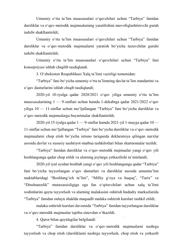  
 
Umumiy o‘rta ta’lim muassasalari o‘quvchilari uchun “Tarbiya” fanidan 
darsliklar va o‘quv-metodik majmualarning yaratilishini muvofiqlashtiruvchi guruh 
tarkibi shakllantirildi; 
Umumiy o‘rta ta’lim muassasalari o‘quvchilari uchun “Tarbiya” fanidan 
darsliklar va o‘quv-metodik majmualarni yaratish bo‘yicha tuzuvchilar guruhi 
tarkibi shakllantirildi; 
Umumiy o‘rta ta’lim muassasalari o‘quvchilari uchun “Tarbiya” fani 
konsepsiyasi ishlab chiqilib tasdiqlandi. 
3. O‘zbekiston Respublikasi Xalq ta’limi vazirligi tomonidan: 
“Tarbiya” fani bo‘yicha umumiy o‘rta ta’limning davlat ta’lim standartini va 
o‘quv dasturlarini ishlab chiqib tasdiqlandi; 
2020-yil 10-iyulga qadar 2020/2021 o‘quv yiliga umumiy o‘rta ta’lim 
muassasalarining 1 — 9-sinflari uchun hamda 1-dekabrga qadar 2021/2022 o‘quv 
yiliga 10 — 11-sinflar uchun mo‘ljallangan “Tarbiya” fani bo‘yicha darsliklar va 
o‘quv-metodik majmualarga buyurtmalar shakllantirildi; 
2020-yil 15-iyulga qadar 1 — 9-sinflar hamda 2021-yil 1-mayga qadar 10 — 
11-sinflar uchun mo‘ljallangan “Tarbiya” fani bo‘yicha darsliklar va o‘quv-metodik 
majmualarni chop etish bo‘yicha istisno tariqasida deklaratsiya qilingan narxlar 
asosida davlat va xususiy nashriyot-matbaa tashkilotlari bilan shartnomalar tuzildi;  
“Tarbiya” fanidan darsliklar va o‘quv-metodik majmualar yangi o‘quv yili 
boshlangunga qadar chop etildi va ularning joylarga yetkazilishi ta’minlandi; 
2020-yil iyul oyidan boshlab yangi o‘quv yili boshlangunga qadar “Tarbiya” 
fani bo‘yicha tayyorlangan o‘quv dasturlari va darsliklar asosida umumta’lim 
maktablaridagi “Boshlang‘ich ta’lim”, “Milliy g‘oya va huquq”, “Tarix” va 
“Dinshunoslik” mutaxassisligiga ega fan o‘qituvchilari uchun xalq ta’limi 
xodimlarini qayta tayyorlash va ularning malakasini oshirish hududiy markazlarida 
“Tarbiya” fanidan onlayn shaklda maqsadli malaka oshirish kurslari tashkil etildi; 
malaka oshirish kurslari davomida “Tarbiya” fanidan tayyorlangan darsliklar 
va o‘quv-metodik majmualar tajriba-sinovdan o‘tkazildi. 
4. Qaror bilan quyidagilar belgilandi: 
“Tarbiya” fanidan darsliklar va o‘quv-metodik majmualarni nashrga 
tayyorlash va chop etish (darsliklarni nashrga tayyorlash, chop etish va yetkazib 
