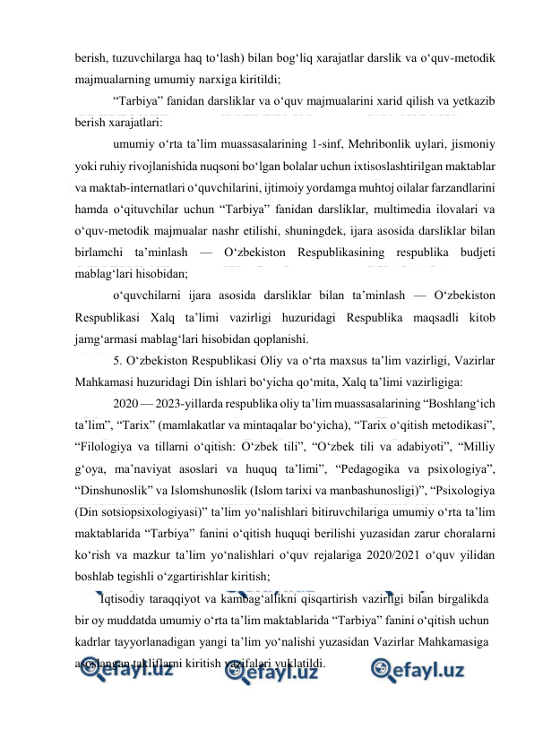  
 
berish, tuzuvchilarga haq to‘lash) bilan bog‘liq xarajatlar darslik va o‘quv-metodik 
majmualarning umumiy narxiga kiritildi;  
“Tarbiya” fanidan darsliklar va o‘quv majmualarini xarid qilish va yetkazib 
berish xarajatlari:  
umumiy o‘rta ta’lim muassasalarining 1-sinf, Mehribonlik uylari, jismoniy 
yoki ruhiy rivojlanishida nuqsoni bo‘lgan bolalar uchun ixtisoslashtirilgan maktablar 
va maktab-internatlari o‘quvchilarini, ijtimoiy yordamga muhtoj oilalar farzandlarini 
hamda o‘qituvchilar uchun “Tarbiya” fanidan darsliklar, multimedia ilovalari va 
o‘quv-metodik majmualar nashr etilishi, shuningdek, ijara asosida darsliklar bilan 
birlamchi ta’minlash — O‘zbekiston Respublikasining respublika budjeti 
mablag‘lari hisobidan; 
o‘quvchilarni ijara asosida darsliklar bilan ta’minlash — O‘zbekiston 
Respublikasi Xalq ta’limi vazirligi huzuridagi Respublika maqsadli kitob 
jamg‘armasi mablag‘lari hisobidan qoplanishi.  
5. O‘zbekiston Respublikasi Oliy va o‘rta maxsus ta’lim vazirligi, Vazirlar 
Mahkamasi huzuridagi Din ishlari bo‘yicha qo‘mita, Xalq ta’limi vazirligiga: 
2020 — 2023-yillarda respublika oliy ta’lim muassasalarining “Boshlang‘ich 
ta’lim”, “Tarix” (mamlakatlar va mintaqalar bo‘yicha), “Tarix o‘qitish metodikasi”, 
“Filologiya va tillarni o‘qitish: O‘zbek tili”, “O‘zbek tili va adabiyoti”, “Milliy 
g‘oya, ma’naviyat asoslari va huquq ta’limi”, “Pedagogika va psixologiya”, 
“Dinshunoslik” va Islomshunoslik (Islom tarixi va manbashunosligi)”, “Psixologiya 
(Din sotsiopsixologiyasi)” ta’lim yo‘nalishlari bitiruvchilariga umumiy o‘rta ta’lim 
maktablarida “Tarbiya” fanini o‘qitish huquqi berilishi yuzasidan zarur choralarni 
ko‘rish va mazkur ta’lim yo‘nalishlari o‘quv rejalariga 2020/2021 o‘quv yilidan 
boshlab tegishli o‘zgartirishlar kiritish;  
Iqtisodiy taraqqiyot va kambag‘allikni qisqartirish vazirligi bilan birgalikda 
bir oy muddatda umumiy o‘rta ta’lim maktablarida “Tarbiya” fanini o‘qitish uchun 
kadrlar tayyorlanadigan yangi ta’lim yo‘nalishi yuzasidan Vazirlar Mahkamasiga 
asoslangan takliflarni kiritish vazifalari yuklatildi. 
 
