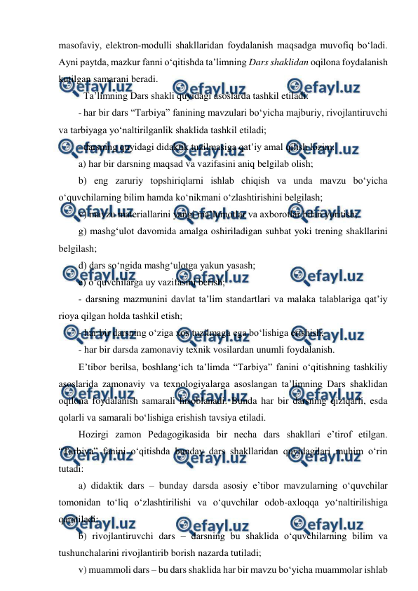  
 
masofaviy, elektron-modulli shakllaridan foydalanish maqsadga muvofiq bo‘ladi. 
Ayni paytda, mazkur fanni o‘qitishda ta’limning Dars shaklidan oqilona foydalanish 
kutilgan samarani beradi. 
 Ta’limning Dars shakli quyidagi asoslarda tashkil etiladi: 
- har bir dars “Tarbiya” fanining mavzulari bo‘yicha majburiy, rivojlantiruvchi 
va tarbiyaga yo‘naltirilganlik shaklida tashkil etiladi; 
- darsning quyidagi didaktik tuzilmasiga qat’iy amal qilish lozim:  
a) har bir darsning maqsad va vazifasini aniq belgilab olish; 
b) eng zaruriy topshiriqlarni ishlab chiqish va unda mavzu bo‘yicha 
o‘quvchilarning bilim hamda ko‘nikmani o‘zlashtirishini belgilash; 
v) mavzu materiallarini yangi ma’lumotlar va axborotlar bilan yoritish; 
g) mashg‘ulot davomida amalga oshiriladigan suhbat yoki trening shakllarini 
belgilash; 
d) dars so‘ngida mashg‘ulotga yakun yasash; 
e) o‘quvchilarga uy vazifasini berish; 
- darsning mazmunini davlat ta’lim standartlari va malaka talablariga qat’iy 
rioya qilgan holda tashkil etish;  
- har bir darsning o‘ziga xos tuzilmaga ega bo‘lishiga erishish; 
- har bir darsda zamonaviy texnik vosilardan unumli foydalanish. 
E’tibor berilsa, boshlang‘ich ta’limda “Tarbiya” fanini o‘qitishning tashkiliy 
asoslarida zamonaviy va texnologiyalarga asoslangan ta’limning Dars shaklidan 
oqilona foydalanish samarali hisoblanadi. Bunda har bir darsning qiziqarli, esda 
qolarli va samarali bo‘lishiga erishish tavsiya etiladi. 
Hozirgi zamon Pedagogikasida bir necha dars shakllari e’tirof etilgan. 
“Tarbiya” fanini o‘qitishda bunday dars shakllaridan quyidagilari muhim o‘rin 
tutadi: 
a) didaktik dars – bunday darsda asosiy e’tibor mavzularning o‘quvchilar 
tomonidan to‘liq o‘zlashtirilishi va o‘quvchilar odob-axloqqa yo‘naltirilishiga 
qaratiladi; 
b) rivojlantiruvchi dars – darsning bu shaklida o‘quvchilarning bilim va 
tushunchalarini rivojlantirib borish nazarda tutiladi; 
v) muammoli dars – bu dars shaklida har bir mavzu bo‘yicha muammolar ishlab 
