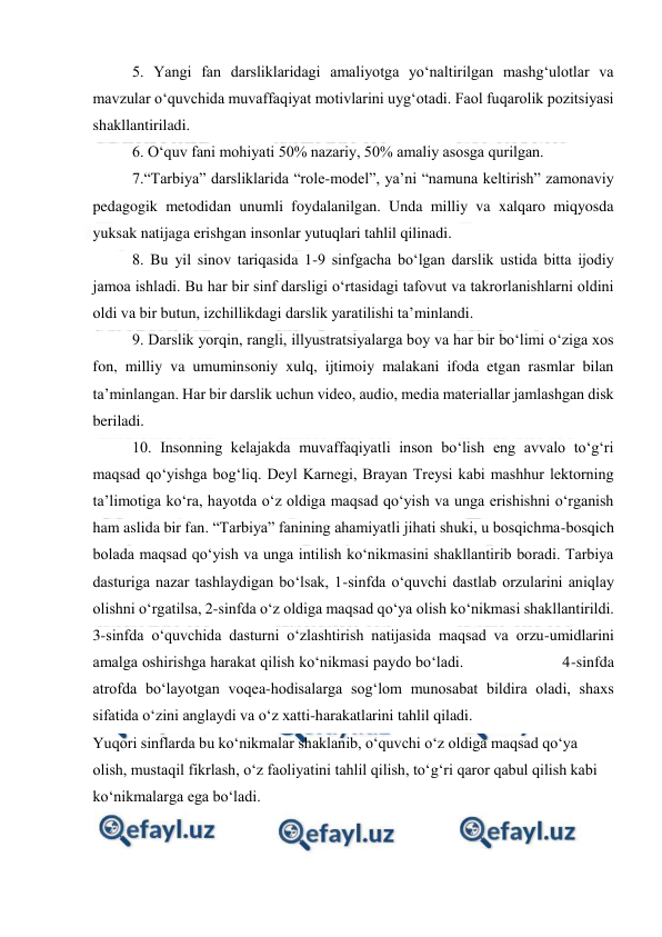  
 
5. Yangi fan darsliklaridagi amaliyotga yo‘naltirilgan mashg‘ulotlar va 
mavzular o‘quvchida muvaffaqiyat motivlarini uyg‘otadi. Faol fuqarolik pozitsiyasi 
shakllantiriladi. 
6. O‘quv fani mohiyati 50% nazariy, 50% amaliy asosga qurilgan. 
7.“Tarbiya” darsliklarida “role-model”, ya’ni “namuna keltirish” zamonaviy 
pedagogik metodidan unumli foydalanilgan. Unda milliy va xalqaro miqyosda 
yuksak natijaga erishgan insonlar yutuqlari tahlil qilinadi. 
8. Bu yil sinov tariqasida 1-9 sinfgacha bo‘lgan darslik ustida bitta ijodiy 
jamoa ishladi. Bu har bir sinf darsligi o‘rtasidagi tafovut va takrorlanishlarni oldini 
oldi va bir butun, izchillikdagi darslik yaratilishi ta’minlandi. 
9. Darslik yorqin, rangli, illyustratsiyalarga boy va har bir bo‘limi o‘ziga xos 
fon, milliy va umuminsoniy xulq, ijtimoiy malakani ifoda etgan rasmlar bilan 
ta’minlangan. Har bir darslik uchun video, audio, media materiallar jamlashgan disk 
beriladi. 
10. Insonning kelajakda muvaffaqiyatli inson bo‘lish eng avvalo to‘g‘ri 
maqsad qo‘yishga bog‘liq. Deyl Karnegi, Brayan Treysi kabi mashhur lektorning 
ta’limotiga ko‘ra, hayotda o‘z oldiga maqsad qo‘yish va unga erishishni o‘rganish 
ham aslida bir fan. “Tarbiya” fanining ahamiyatli jihati shuki, u bosqichma-bosqich 
bolada maqsad qo‘yish va unga intilish ko‘nikmasini shakllantirib boradi. Tarbiya 
dasturiga nazar tashlaydigan bo‘lsak, 1-sinfda o‘quvchi dastlab orzularini aniqlay 
olishni o‘rgatilsa, 2-sinfda o‘z oldiga maqsad qo‘ya olish ko‘nikmasi shakllantirildi. 
3-sinfda o‘quvchida dasturni o‘zlashtirish natijasida maqsad va orzu-umidlarini 
amalga oshirishga harakat qilish ko‘nikmasi paydo bo‘ladi.                       4-sinfda 
atrofda bo‘layotgan voqea-hodisalarga sog‘lom munosabat bildira oladi, shaxs 
sifatida o‘zini anglaydi va o‘z xatti-harakatlarini tahlil qiladi. 
Yuqori sinflarda bu ko‘nikmalar shaklanib, o‘quvchi o‘z oldiga maqsad qo‘ya 
olish, mustaqil fikrlash, o‘z faoliyatini tahlil qilish, to‘g‘ri qaror qabul qilish kabi 
ko‘nikmalarga ega bo‘ladi. 
 
 
 
