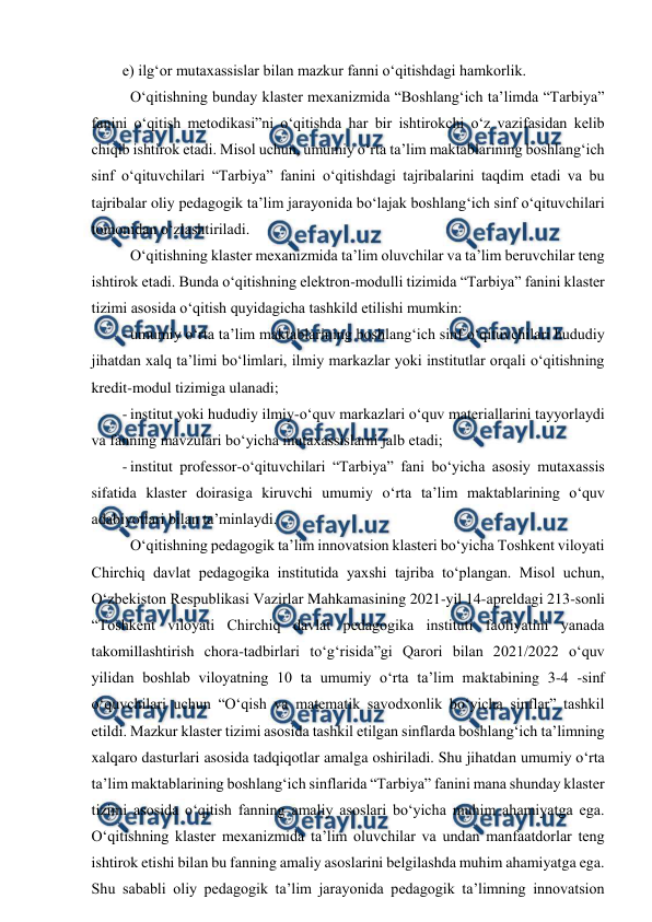  
 
e) ilg‘or mutaxassislar bilan mazkur fanni o‘qitishdagi hamkorlik. 
 O‘qitishning bunday klaster mexanizmida “Boshlang‘ich ta’limda “Tarbiya” 
fanini o‘qitish metodikasi”ni o‘qitishda har bir ishtirokchi o‘z vazifasidan kelib 
chiqib ishtirok etadi. Misol uchun, umumiy o‘rta ta’lim maktablarining boshlang‘ich 
sinf o‘qituvchilari “Tarbiya” fanini o‘qitishdagi tajribalarini taqdim etadi va bu 
tajribalar oliy pedagogik ta’lim jarayonida bo‘lajak boshlang‘ich sinf o‘qituvchilari 
tomonidan o‘zlashtiriladi. 
 O‘qitishning klaster mexanizmida ta’lim oluvchilar va ta’lim beruvchilar teng 
ishtirok etadi. Bunda o‘qitishning elektron-modulli tizimida “Tarbiya” fanini klaster 
tizimi asosida o‘qitish quyidagicha tashkild etilishi mumkin: 
- umumiy o‘rta ta’lim maktablarining boshlang‘ich sinf o‘qituvchilari hududiy 
jihatdan xalq ta’limi bo‘limlari, ilmiy markazlar yoki institutlar orqali o‘qitishning 
kredit-modul tizimiga ulanadi; 
- institut yoki hududiy ilmiy-o‘quv markazlari o‘quv materiallarini tayyorlaydi 
va fanning mavzulari bo‘yicha mutaxassislarni jalb etadi; 
- institut professor-o‘qituvchilari “Tarbiya” fani bo‘yicha asosiy mutaxassis 
sifatida klaster doirasiga kiruvchi umumiy o‘rta ta’lim maktablarining o‘quv 
adabiyotlari bilan ta’minlaydi. 
 O‘qitishning pedagogik ta’lim innovatsion klasteri bo‘yicha Toshkent viloyati 
Chirchiq davlat pedagogika institutida yaxshi tajriba to‘plangan. Misol uchun, 
O‘zbekiston Respublikasi Vazirlar Mahkamasining 2021-yil 14-apreldagi 213-sonli 
“Toshkent viloyati Chirchiq davlat pedagogika instituti faoliyatini yanada 
takomillashtirish chora-tadbirlari to‘g‘risida”gi Qarori bilan 2021/2022 o‘quv 
yilidan boshlab viloyatning 10 ta umumiy o‘rta ta’lim maktabining 3-4 -sinf 
o‘quvchilari uchun “O‘qish va matematik savodxonlik bo‘yicha sinflar” tashkil 
etildi. Mazkur klaster tizimi asosida tashkil etilgan sinflarda boshlang‘ich ta’limning 
xalqaro dasturlari asosida tadqiqotlar amalga oshiriladi. Shu jihatdan umumiy o‘rta 
ta’lim maktablarining boshlang‘ich sinflarida “Tarbiya” fanini mana shunday klaster 
tizimi asosida o‘qitish fanning amaliy asoslari bo‘yicha muhim ahamiyatga ega. 
O‘qitishning klaster mexanizmida ta’lim oluvchilar va undan manfaatdorlar teng 
ishtirok etishi bilan bu fanning amaliy asoslarini belgilashda muhim ahamiyatga ega. 
Shu sababli oliy pedagogik ta’lim jarayonida pedagogik ta’limning innovatsion 
