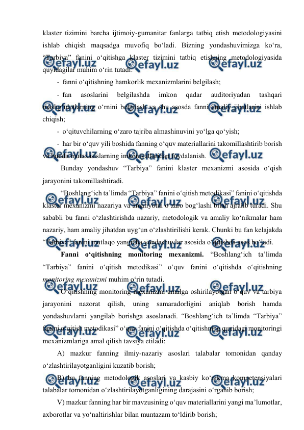  
 
klaster tizimini barcha ijtimoiy-gumanitar fanlarga tatbiq etish metodologiyasini 
ishlab chiqish maqsadga muvofiq bo‘ladi. Bizning yondashuvimizga ko‘ra, 
“Tarbiya” fanini o‘qitishga klaster tizimini tatbiq etishning metodologiyasida 
quyidagilar muhim o‘rin tutadi: 
-  fanni o‘qitishning hamkorlik mexanizmlarini belgilash; 
-  fan 
asoslarini 
belgilashda 
imkon 
qadar 
auditoriyadan 
tashqari 
mashg‘ulotlarning o‘rnini belgilash va shu asosda fanni amaliy jihatlarini ishlab 
chiqish; 
-  o‘qituvchilarning o‘zaro tajriba almashinuvini yo‘lga qo‘yish; 
-  har bir o‘quv yili boshida fanning o‘quv materiallarini takomillashtirib borish 
va bunda mutaxasislarning imkoniyatlaridan foydalanish. 
 Bunday yondashuv “Tarbiya” fanini klaster mexanizmi asosida o‘qish 
jarayonini takomillashtiradi.  
  “Boshlang‘ich ta’limda “Tarbiya” fanini o‘qitish metodikasi” fanini o‘qitishda 
klaster mexanizmi nazariya va amaliyotni o‘zaro bog‘lashi bilan ajralib turadi. Shu 
sababli bu fanni o‘zlashtirishda nazariy, metodologik va amaliy ko‘nikmalar ham 
nazariy, ham amaliy jihatdan uyg‘un o‘zlashtirilishi kerak. Chunki bu fan kelajakda 
“Tarbiya” fanini mutlaqo yangicha yondashuvlar asosida o‘qitishda asos bo‘ladi. 
  Fanni o‘qitishning monitoring mexanizmi. “Boshlang‘ich ta’limda 
“Tarbiya” fanini o‘qitish metodikasi” o‘quv fanini o‘qitishda o‘qitishning 
monitoring mexanizmi muhim o‘rin tutadi. 
 O‘qitishning monitoring mexanizmi amalga oshirilayotgan o‘quv va tarbiya 
jarayonini nazorat qilish, uning samaradorligini aniqlab borish 
hamda 
yondashuvlarni yangilab borishga asoslanadi. “Boshlang‘ich ta’limda “Tarbiya” 
fanini o‘qitish metodikasi” o‘quv fanini o‘qitishda o‘qitishning quyidagi monitoringi 
mexanizmlariga amal qilish tavsiya etiladi: 
A) mazkur fanning ilmiy-nazariy asoslari talabalar tomonidan qanday 
o‘zlashtirilayotganligini kuzatib borish; 
B) bu fanning metodologik asoslari va kasbiy ko‘nikma kompetensiyalari 
talabalar tomonidan o‘zlashtirilayotganligining darajasini o‘rganib borish; 
V) mazkur fanning har bir mavzusining o‘quv materiallarini yangi ma’lumotlar, 
axborotlar va yo‘naltirishlar bilan muntazam to‘ldirib borish;  
