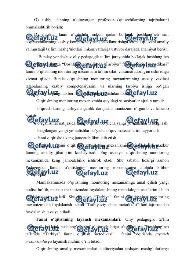  
 
G) ushbu fanning o‘qitayotgan professor-o‘qituvchilarning tajribalarini 
ommalashtirib borish; 
D) mazkur fanni o‘qitishda imkon qadar bo‘lajak boshlang‘ich sinf 
o‘qituvchilarining kasbiy kompetensiyasini shakllantirishga xizmat qiluvchi amaliy 
va mustaqil ta’lim mashg‘ulotlari imkoniyatlariga ustuvor darajada ahamiyat berish.  
 Bunday yondashuv oliy pedagogik ta’lim jarayonida bo‘lajak boshlang‘ich 
sinf o‘qituvchilariga “Boshlang‘ich ta’limda “Tarbiya” fanini o‘qitish metodikasi”  
fanini o‘qitishning monitoring mexanizmi ta’lim sifati va samaradorligini oshirishga 
xizmat qiladi. Bunda o‘qitishning monitoring mexanizmining asosiy vazifasi 
talabalarning kasbiy kompetensiyasini va ularning tarbiya ishiga bo‘lgan 
tayyorgarligini yangilab borish hamda kengaytirishdan iborat. 
 O‘qitishning monitoring mexanizmida quyidagi xususiyatlar ajralib turadi: 
-  o‘quvchilarning tarbiyalanganlik darajasini muntazam o‘rganib va kuzatib 
borish; 
-  o‘rganishlar natijasida fanni o‘qitish bo‘yicha yangi yo‘nalishlarni belgilash; 
-  belgilangan yangi yo‘nalishlar bo‘yicha o‘quv materiallarini tayyorlash; 
-  fanni o‘qitishda keng jamoatchilikni jalb etish. 
 “Tarbiya” fanini o‘qitishda monitoring mexanizmidan foydalanish mazkur 
fanning amaliy jihatlarini kuchaytiradi. Eng asosiysi o‘qitishning monitoring 
mexanizmida keng jamoatchilik ishtirok etadi. Shu sababli hozirgi zamon 
Pedagogika fanida o‘qitishning monitoring mexanizmiga alohida e’tibor 
berilmoqda. 
 Mamlakatimizda o‘qitishning monitoring mexanizmiga amal qilish yangi 
hodisa bo‘lib, mazkur mexanizmdan foydalanishning metodologik asoslarini ishlab 
chiqish taqozo etiladi. Shu jihatdan “Tarbiya” fanini o‘qitishning monitoring 
mexanizmidan foydalanish uchun “Tarbiyaviy ishlar metodikasi” fani tajribasidan 
foydalanish tavsiya etiladi.  
  Fanni o‘qitishning tayanch mexanizmlari. Oliy pedagogik ta’lim 
jarayonida bo‘lajak boshlang‘ich sinf o‘qituvchilariga o‘qitiladigan “Boshlang‘ich 
ta’limda “Tarbiya” fanini o‘qitish metodikasi”  fanini o‘qitishda tayanch 
mexanizmlarga tayanish muhim o‘rin tutadi. 
 O‘qitishning amaliy mexanizmlari auditoriyadan tashqari mashg‘ulotlarga 
