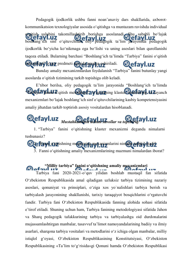  
 
 Pedagogik ijodkorlik ushbu fanni noan’anaviy dars shakllarida, axborot-
kommunikatsion texnologiyalar asosida o‘qitishga va muntazam ravishda individual 
o‘qitish uslubini takomillashtirib borishga asoslanadi. Shu sababli bo‘lajak 
boshlang‘ich sinf o‘qituvchilari oliy pedagogik ta’lim jarayonida pedagogik 
ijodkorlik bo‘yicha ko‘nikmaga ega bo‘lishi va uning asoslari bilan qurollanishi 
taqoza etiladi. Bularning barchasi “Boshlang‘ich ta’limda “Tarbiya” fanini o‘qitish 
metodikasi” o‘quv predmeti asosida amalga oshiriladi. 
 Bunday amaliy mexanizmlardan foydalanish “Tarbiya” fanini butunlay yangi 
asoslarda o‘qitish tizimining tarkib topishiga olib keladi.   
 E’tibor berilsa, oliy pedagogik ta’lim jarayonida “Boshlang‘ich ta’limda 
“Tarbiya” fanini o‘qitish metodikasi”  o‘qitishning klaster, monitoring va tayanch 
mexanizmlari bo‘lajak boshlang‘ich sinf o‘qituvchilarining kasbiy kompetensiyasini 
amaliy jihatdan tarkib toptirish asosiy vositalardan hisoblanadi.  
 
Mustahkamlash uchun savollar va topshiriq: 
1. “Tarbiya” fanini o‘qitishning klaster mexanizmi deganda nimalarni 
tushunasiz? 
2.   Fanni o‘qitishning monitoring mexanizmlarini nimalar tashkil etadi? 
3.  Fanni o‘qitishning amaliy mexanizmlarining mazmuni nimalardan iborat? 
 
“Milliy tarbiya” fanini o‘qitishning amaliy mexanizmlari 
Tarbiya fani 2020-2021-o‘quv yilidan boshlab mustaqil fan sifatida 
O‘zbekiston Respublikasida amal qiladigan uzluksiz tarbiya tizimining nazariy 
asoslari, qonuniyat va prinsiplari, o‘ziga xos yo`nalishlari tarbiya berish va 
tarbiyalash jarayonining shakllanishi, tarixiy taraqqiyot bosqichlarini o‘rgatuvchi 
fandir. Tarbiya fani O‘zbekiston Respublikasida fanning alohida sohasi sifatida 
e’tirof etiladi. Shuning uchun ham, Tarbiya fanining metodologiyasi sifatida Jahon 
va Sharq pedagogik tafakkurining tarbiya va tarbiyalashga oid durdonalarini 
mujassamlashtirgan manbalar, tasavvuf ta’limot namoyandalarining badiiy va ilmiy 
asarlari, sharqona tarbiya vositalari va metodlarini o‘z ichiga olgan manbalar, milliy 
istiqlol g‘oyasi, O‘zbekiston Respublikasining Konstitutsiyasi, O‘zbekiston 
Respublikasining «Ta’lim to‘g‘risida»gi Qonuni hamda O‘zbekiston Respublikasi 
