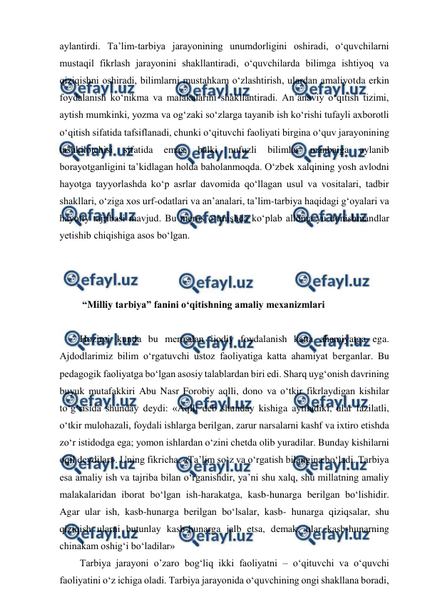  
 
aylantirdi. Ta’lim-tarbiya jarayonining unumdorligini oshiradi, o‘quvchilarni 
mustaqil fikrlash jarayonini shakllantiradi, o‘quvchilarda bilimga ishtiyoq va 
qiziqishni oshiradi, bilimlarni mustahkam o‘zlashtirish, ulardan amaliyotda erkin 
foydalanish ko‘nikma va malakalarini shakllantiradi. An’anaviy o‘qitish tizimi, 
aytish mumkinki, yozma va og‘zaki so‘zlarga tayanib ish ko‘rishi tufayli axborotli 
o‘qitish sifatida tafsiflanadi, chunki o‘qituvchi faoliyati birgina o‘quv jarayonining 
tashkilotchisi 
sifatida 
emas, 
balki 
nufuzli 
bilimlar 
manbaiga 
aylanib 
borayotganligini ta’kidlagan holda baholanmoqda. O‘zbеk xalqining yosh avlodni 
hayotga tayyorlashda ko‘p asrlar davomida qo‘llagan usul va vositalari, tadbir 
shakllari, o‘ziga xos urf-odatlari va an’analari, ta’lim-tarbiya haqidagi g‘oyalari va 
hayotiy tajribasi mavjud. Bu mеros o‘tmishda ko‘plab alloma-yu donishmandlar 
yetishib chiqishiga asos bo‘lgan.  
 
 
 
 “Milliy tarbiya” fanini o‘qitishning amaliy mexanizmlari 
 
Hozirgi kunda bu mеrosdan ijodiy foydalanish katta ahamiyatga ega. 
Ajdodlarimiz bilim o‘rgatuvchi ustoz faoliyatiga katta ahamiyat bеrganlar. Bu 
pеdagogik faoliyatga bo‘lgan asosiy talablardan biri edi. Sharq uyg‘onish davrining 
buyuk mutafakkiri Abu Nasr Forobiy aqlli, dono va o‘tkir fikrlaydigan kishilar 
to‘g‘risida shunday dеydi: «Aqlli dеb shunday kishiga aytiladiki, ular fazilatli, 
o‘tkir mulohazali, foydali ishlarga bеrilgan, zarur narsalarni kashf va ixtiro etishda 
zo‘r istidodga ega; yomon ishlardan o‘zini chеtda olib yuradilar. Bunday kishilarni 
oqil dеydilar». Uning fikricha, «Ta’lim so‘z va o‘rgatish bilangina bo‘ladi. Tarbiya 
esa amaliy ish va tajriba bilan o‘rganishdir, ya’ni shu xalq, shu millatning amaliy 
malakalaridan iborat bo‘lgan ish-harakatga, kasb-hunarga bеrilgan bo‘lishidir. 
Agar ular ish, kasb-hunarga bеrilgan bo‘lsalar, kasb- hunarga qiziqsalar, shu 
qiziqish ularni butunlay kasb-hunarga jalb etsa, dеmak, ular kasb-hunarning 
chinakam oshig‘i bo‘ladilar»  
Tarbiya jarayoni o’zaro bog‘liq ikki faoliyatni – o‘qituvchi va o‘quvchi 
faoliyatini o‘z ichiga oladi. Tarbiya jarayonida o‘quvchining ongi shakllana boradi, 
