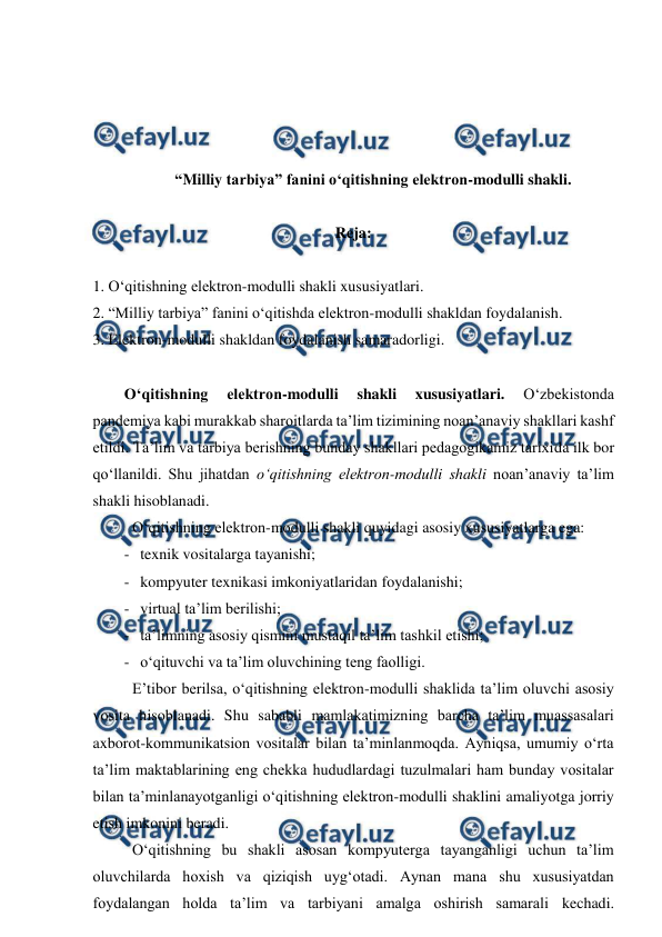  
 
 
 
 
 
“Milliy tarbiya” fanini o‘qitishning elektron-modulli shakli. 
 
Reja: 
 
1. O‘qitishning elektron-modulli shakli xususiyatlari. 
2. “Milliy tarbiya” fanini o‘qitishda elektron-modulli shakldan foydalanish.   
3. Elektron-modulli shakldan foydalanish samaradorligi. 
 
O‘qitishning 
elektron-modulli 
shakli 
xususiyatlari. 
O‘zbekistonda 
pandemiya kabi murakkab sharoitlarda ta’lim tizimining noan’anaviy shakllari kashf 
etildi. Ta’lim va tarbiya berishning bunday shakllari pedagogikamiz tarixida ilk bor 
qo‘llanildi. Shu jihatdan o‘qitishning elektron-modulli shakli noan’anaviy ta’lim 
shakli hisoblanadi.  
 O‘qitishning elektron-modulli shakli quyidagi asosiy xususiyatlarga ega: 
- texnik vositalarga tayanishi; 
- kompyuter texnikasi imkoniyatlaridan foydalanishi; 
- virtual ta’lim berilishi; 
- ta’limning asosiy qismini mustaqil ta’lim tashkil etishi; 
- o‘qituvchi va ta’lim oluvchining teng faolligi. 
 E’tibor berilsa, o‘qitishning elektron-modulli shaklida ta’lim oluvchi asosiy 
vosita hisoblanadi. Shu sababli mamlakatimizning barcha ta’lim muassasalari 
axborot-kommunikatsion vositalar bilan ta’minlanmoqda. Ayniqsa, umumiy o‘rta 
ta’lim maktablarining eng chekka hududlardagi tuzulmalari ham bunday vositalar 
bilan ta’minlanayotganligi o‘qitishning elektron-modulli shaklini amaliyotga jorriy 
etish imkonini beradi.  
 O‘qitishning bu shakli asosan kompyuterga tayanganligi uchun ta’lim 
oluvchilarda hoxish va qiziqish uyg‘otadi. Aynan mana shu xususiyatdan 
foydalangan holda ta’lim va tarbiyani amalga oshirish samarali kechadi. 
