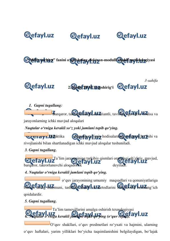  
 
 
 
 
 
 
 
 “Milliy tarbiya” fanini o‘qitishning elektron-modulli shakli metodologiyasi 
 
 
3-sahifa 
2. Ijodiy TEST Topshirig‘i 
  
1. Gapni tugallang: 
Barqaror, takrorlanuvchi, invariantli, tavsifga ega narsa-hodisa va 
jarayonlarning ichki mavjud aloqalari 
 Nuqtalar o‘rniga kerakli so‘z yoki jumlani topib qo‘ying.  
Didaktika 
deganda ta’limiy hodisalarning namayon bo‘lishi va 
rivojlanishi bilan shartlanadigan ichki mavjud aloqalar tushuniladi. 
 3. Gapni tugallang.  
 
Ta’lim jarayonining tarkibiy qismlari orasidagi ob’ektiv, mavjud, 
barqaror, takrorlanuvchi aloqadorlik                               deyiladi. 
 4. Nuqtalar o‘rniga kerakli jumlani topib qo‘ying. 
 o‘quv jarayonining umumiy   maqsadlari va qonuniyatlariga 
binoan uning mazmuni, tashkiliy shakli va metodlarini belgilovchi boshlang‘ich 
qoidalardir. 
 5. Gapni tugallang.  
Ta’lim tamoyillarini amalga oshirish texnologiyasi                                   
 6. Nuqtalar o‘rniga kerakli jumlani topib qo‘ying (o‘quv rejasi).  
O‘quv shakllari, o‘quv predmetlari ro‘yxati va hajmini, ularning 
o‘quv haftalari, yarim yilliklari bo‘yicha taqsimlanishini belgilaydigan, bo‘lajak 
