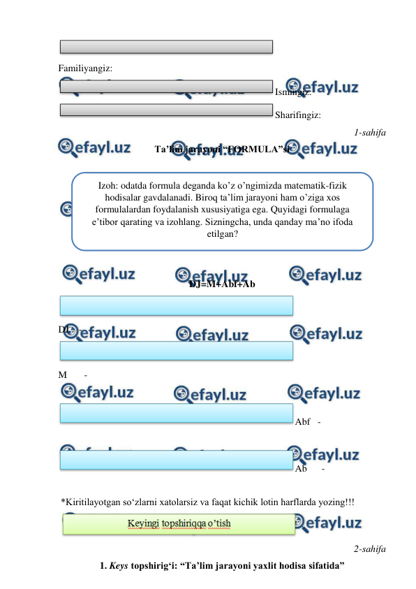  
 
  
Familiyangiz: 
Ismingiz: 
Sharifingiz: 
 1-sahifa 
Ta’lim jarayoni “FORMULA”si 
 
 
 
  
 
 
  
DJ=M+Abf+Ab 
  
DJ    - 
  
M       - 
  
Abf   - 
  
Ab      - 
  
 *Kiritilayotgan so‘zlarni xatolarsiz va faqat kichik lotin harflarda yozing!!! 
 
  
 2-sahifa 
1. Keys topshirig‘i: “Ta’lim jarayoni yaxlit hodisa sifatida” 
Izoh: odatda formula deganda ko’z o’ngimizda matematik-fizik 
hodisalar gavdalanadi. Biroq ta’lim jarayoni ham o’ziga xos 
formulalardan foydalanish xususiyatiga ega. Quyidagi formulaga 
e’tibor qarating va izohlang. Sizningcha, unda qanday ma’no ifoda 
etilgan? 
