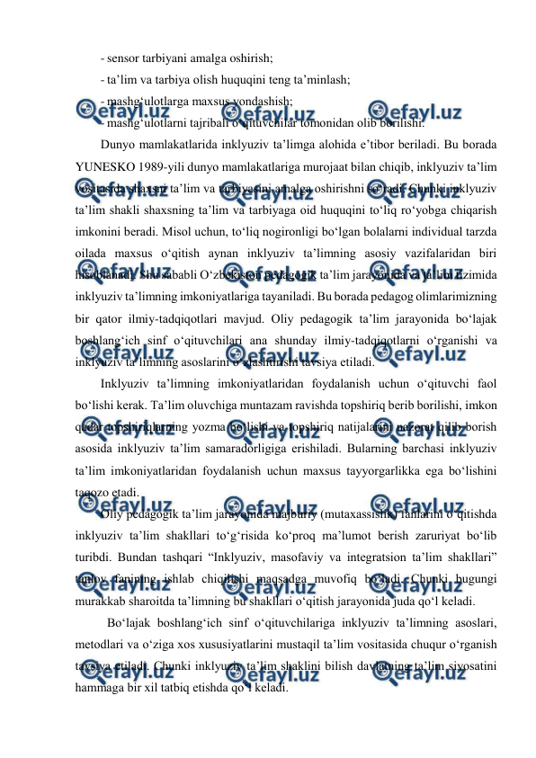  
 
- sensor tarbiyani amalga oshirish; 
- ta’lim va tarbiya olish huquqini teng ta’minlash; 
- mashg‘ulotlarga maxsus yondashish; 
- mashg‘ulotlarni tajribali o‘qituvchilar tomonidan olib borilishi. 
Dunyo mamlakatlarida inklyuziv ta’limga alohida e’tibor beriladi. Bu borada 
YUNESKO 1989-yili dunyo mamlakatlariga murojaat bilan chiqib, inklyuziv ta’lim 
vositasida shaxsni ta’lim va tarbiyasini amalga oshirishni so‘radi. Chunki inklyuziv 
ta’lim shakli shaxsning ta’lim va tarbiyaga oid huquqini to‘liq ro‘yobga chiqarish 
imkonini beradi. Misol uchun, to‘liq nogironligi bo‘lgan bolalarni individual tarzda 
oilada maxsus o‘qitish aynan inklyuziv ta’limning asosiy vazifalaridan biri 
hisoblanadi. Shu sababli O‘zbekiston pedagogik ta’lim jarayonida va ta’lim tizimida 
inklyuziv ta’limning imkoniyatlariga tayaniladi. Bu borada pedagog olimlarimizning 
bir qator ilmiy-tadqiqotlari mavjud. Oliy pedagogik ta’lim jarayonida bo‘lajak 
boshlang‘ich sinf o‘qituvchilari ana shunday ilmiy-tadqiqotlarni o‘rganishi va 
inklyuziv ta’limning asoslarini o‘zlashtirishi tavsiya etiladi.  
Inklyuziv ta’limning imkoniyatlaridan foydalanish uchun o‘qituvchi faol 
bo‘lishi kerak. Ta’lim oluvchiga muntazam ravishda topshiriq berib borilishi, imkon 
qadar topshiriqlarning yozma bo‘lishi va topshiriq natijalarini nazorat qilib borish 
asosida inklyuziv ta’lim samaradorligiga erishiladi. Bularning barchasi inklyuziv 
ta’lim imkoniyatlaridan foydalanish uchun maxsus tayyorgarlikka ega bo‘lishini 
taqozo etadi. 
Oliy pedagogik ta’lim jarayonida majburiy (mutaxassislik) fanlarini o‘qitishda 
inklyuziv ta’lim shakllari to‘g‘risida ko‘proq ma’lumot berish zaruriyat bo‘lib 
turibdi. Bundan tashqari “Inklyuziv, masofaviy va integratsion ta’lim shakllari” 
tanlov fanining ishlab chiqilishi maqsadga muvofiq bo‘ladi. Chunki bugungi 
murakkab sharoitda ta’limning bu shakllari o‘qitish jarayonida juda qo‘l keladi.  
 Bo‘lajak boshlang‘ich sinf o‘qituvchilariga inklyuziv ta’limning asoslari, 
metodlari va o‘ziga xos xususiyatlarini mustaqil ta’lim vositasida chuqur o‘rganish 
tavsiya etiladi. Chunki inklyuziv ta’lim shaklini bilish davlatning ta’lim siyosatini 
hammaga bir xil tatbiq etishda qo‘l keladi.  

