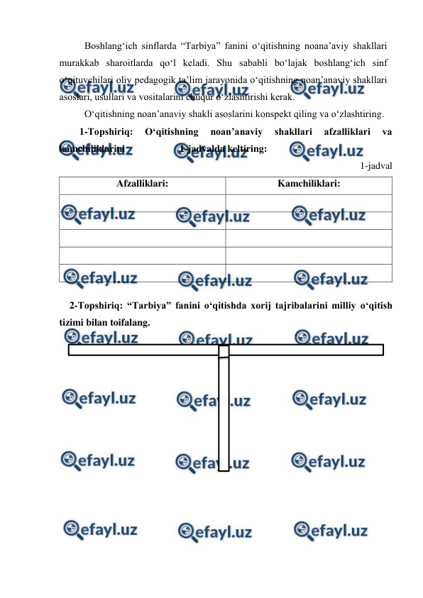  
 
 Boshlang‘ich sinflarda “Tarbiya” fanini o‘qitishning noana’aviy shakllari 
murakkab sharoitlarda qo‘l keladi. Shu sababli bo‘lajak boshlang‘ich sinf 
o‘qituvchilari oliy pedagogik ta’lim jarayonida o‘qitishning noan’anaviy shakllari 
asoslari, usullari va vositalarini chuqur o‘zlashtirishi kerak. 
 
 
O‘qitishning noan’anaviy shakli asoslarini konspekt qiling va o‘zlashtiring.  
1-Topshiriq: 
O‘qitishning 
noan’anaviy 
shakllari 
afzalliklari 
va 
kamchiliklarini                      1-jadvalda keltiring: 
1-jadval 
Afzalliklari: 
Kamchiliklari: 
 
 
 
 
 
 
 
 
 
 
 
2-Topshiriq: “Tarbiya” fanini o‘qitishda xorij tajribalarini milliy o‘qitish 
tizimi bilan toifalang. 
 
 
 
 
 
 
 
 
 
 
 
 
 
 
