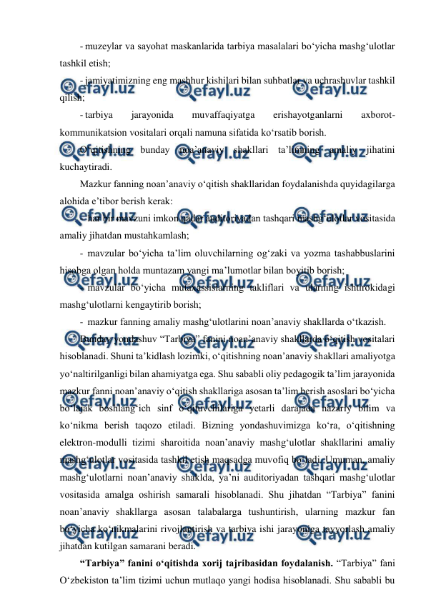  
 
- muzeylar va sayohat maskanlarida tarbiya masalalari bo‘yicha mashg‘ulotlar 
tashkil etish; 
- jamiyatimizning eng mashhur kishilari bilan suhbatlar va uchrashuvlar tashkil 
qilish; 
- tarbiya 
jarayonida 
muvaffaqiyatga 
erishayotganlarni 
axborot-
kommunikatsion vositalari orqali namuna sifatida ko‘rsatib borish. 
O‘qitishning bunday noa’anaviy shakllari ta’limning amaliy jihatini 
kuchaytiradi.  
Mazkur fanning noan’anaviy o‘qitish shakllaridan foydalanishda quyidagilarga 
alohida e’tibor berish kerak: 
-  har bir mavzuni imkon qadar auditoriyadan tashqari mashg‘ulotlar vositasida 
amaliy jihatdan mustahkamlash; 
-  mavzular bo‘yicha ta’lim oluvchilarning og‘zaki va yozma tashabbuslarini 
hisobga olgan holda muntazam yangi ma’lumotlar bilan boyitib borish; 
-  mavzular bo‘yicha mutaxassislarning takliflari va ularning ishtirokidagi 
mashg‘ulotlarni kengaytirib borish; 
-  mazkur fanning amaliy mashg‘ulotlarini noan’anaviy shakllarda o‘tkazish. 
Bunday yondashuv “Tarbiya” fanini noan’anaviy shakllarda o‘qitish vositalari 
hisoblanadi. Shuni ta’kidlash lozimki, o‘qitishning noan’anaviy shakllari amaliyotga 
yo‘naltirilganligi bilan ahamiyatga ega. Shu sababli oliy pedagogik ta’lim jarayonida 
mazkur fanni noan’anaviy o‘qitish shakllariga asosan ta’lim berish asoslari bo‘yicha 
bo‘lajak boshlang‘ich sinf o‘qituvchilariga yetarli darajada nazariy bilim va 
ko‘nikma berish taqozo etiladi. Bizning yondashuvimizga ko‘ra, o‘qitishning 
elektron-modulli tizimi sharoitida noan’anaviy mashg‘ulotlar shakllarini amaliy 
mashg‘ulotlar vositasida tashkil etish maqsadga muvofiq bo‘ladi. Umuman, amaliy 
mashg‘ulotlarni noan’anaviy shaklda, ya’ni auditoriyadan tashqari mashg‘ulotlar 
vositasida amalga oshirish samarali hisoblanadi. Shu jihatdan “Tarbiya” fanini 
noan’anaviy shakllarga asosan talabalarga tushuntirish, ularning mazkur fan 
bo‘yicha ko‘nikmalarini rivojlantirish va tarbiya ishi jarayoniga tayyorlash amaliy 
jihatdan kutilgan samarani beradi.  
“Tarbiya” fanini o‘qitishda xorij tajribasidan foydalanish. “Tarbiya” fani 
O‘zbekiston ta’lim tizimi uchun mutlaqo yangi hodisa hisoblanadi. Shu sababli bu 
