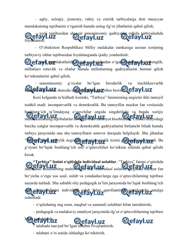  
 
- aqliy, axloqiy, jismoniy, ruhiy va estetik tarbiyalarga doir muayyan 
mamlakatning tajribasini o‘rganish hamda uning ilg‘or jihatlarini qabul qilish; 
- xorij tajribasidan shaxsni umuminsoniy qadriyatlar ruhida tarbiyalashda 
foydalanish; 
- O‘zbekiston Respublikasi Milliy malakalar ramkasiga asosan xorijning 
tarbiyaviy ishlar tajribasidan foydalanganda ijodiy yondashish; 
- xorij mamlakatlarida o‘ziga xos tajribadan o‘tgan dinlararo bag‘rikenglik, 
millatlaro totuvlik va elatlar hamda millatlarning qadriyatlarini hurmat qilish 
ko‘nikmalarini qabul qilish; 
- umuminsoniy 
g‘oyalar 
bo‘lgan 
birodarlik 
va 
tinchliksevarlik 
kompetensiyalarini shaxsda tarkib toptirishga e’tibor berish. 
Kezi kelganda ta’kidlash lozimki, “Tarbiya” fanimizning negizini ikki tamoyil 
tashkil etadi: insonparvarlik va demokratlik. Bu tamoyillar mazkur fan vositasida 
boshlang‘ich ta’limdayoq o‘quvchilar ongida singdirilishi va bunda xorijiy 
mamlakatlarning tajribalarini hisobga olish zaruriyat hisoblanadi. Chunki dunyodagi 
barcha xalqlar insonparvarlik va demokratlik qadriyatlarini birlamchi biladi hamda 
tarbiya jarayonida ana shu tamoyillarni ustuvor darajada belgilaydi. Shu jihatdan 
“Tarbiya” fani milliylik negizida umuminsoniylik tizimi g‘oyasiga asoslanadi. Bu 
g‘oyani bo‘lajak boshlang‘ich sinf o‘qituvchilari ko‘nikma sifatida qabul qilishi 
kerak.  
“Tarbiya” fanini o‘qitishda individual uslublar. “Tarbiya” fanini o‘qitishda 
individual uslublarning muhim o‘rni bor. Individual uslublar deganda mazkur fan 
bo‘yicha o‘ziga xos usul, uslub va yondashuvlarga ega o‘qituvchilarning tajribasi 
nazarda tutiladi. Shu sababli oliy pedagogik ta’lim jarayonida bo‘lajak boshlang‘ich 
sinf o‘qituvchilarini individual uslub bilan qurollantirish quyidagicha amalga 
oshiriladi: 
-  o‘qitishning eng oson, maqbul va samarali uslublari bilan tanishtirish; 
-  pedagogik va malakaviy amaliyot jarayonida ilg‘or o‘qituvchilarning tajribasi 
bilan tanishtirish; 
-  talabada mavjud bo‘lgan uslubni rivojlantirish; 
-  talabani o‘zi ustida ishlashga ko‘niktirish. 
