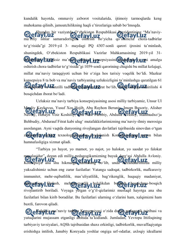  
 
kundalik hayotda, ommaviy axborot vositalarida, ijtimoiy tarmoqlarda keng 
muhokama qilinib, jamoatchilikning haqli eʼtirozlariga sabab bo‘lmoqda.  
Shunday bir vaziyatda O‘zbekiston Respublikasi Prezidentining “Maʼnaviy-
maʼrifiy ishlar samaradorligini oshirish bo‘yicha qo‘shimcha chora-tadbirlar 
to‘g‘risida”gi 2019-yil 3- maydagi PQ 4307-sonli qarori ijrosini taʼminlash, 
shuningdek, O‘zbekiston Respublikasi Vazirlar Mahkamasining 2019-yil 31-
dekabrdagi “Uzluksiz maʼnaviy tarbiya konsepsiyasini tasdiqlash va uni amalga 
oshirish chora-tadbirlar to‘g‘risida”gi 1059-sonli qarorining chiqishi bu millat kelajagi, 
millat maʼnaviy taraqqiyoti uchun bir o‘ziga hos tarixiy voqelik bo‘ldi. Mazkur 
konsepsiya 8 ta bob va maʼnaviy tarbiyaning uzluksizligini taʼminlashga qaratilgan 61 
ta maqsadli va manzilli tadbirlar rejasidan iborat bo‘lib, uning amalga oshirilishi 4 
bosqichdan iborat bo‘ladi. 
Uzluksiz maʼnaviy tarbiya konsepsiyasining asosi milliy tarbiyamiz, Unsur Ul 
Maoliy Kaykovus, Yusuf Xos Hojib, Аbu Rayhon Beruniy, Imom Buxoriy, Аlisher 
Navoiy, Husayn Voiz Koshifiy, Аbu Nasr Farobiy, Аbdulla Аvloniy, Mahmudxo‘ja 
Behbudiy, Аbdurauf Fitrat kabi ulug‘ mutafakkirlarimizning maʼnaviy-ilmiy merosiga 
asoslangan. Аyni vaqtda dunyoning rivojlangan davlatlari tajribasida sinovdan o‘tgan 
zamonaviy tarbiya texnologiyalaridan foydalanish Konsepsiyaning zamon bilan 
hamnafasligiga xizmat qiladi. 
“Tarbiya yo hayot, yo mamot, yo najot, yo halokat, yo saodat yo falokat 
masalasidur”, degan edi milliy pedagogikamizning buyuk darg‘asi Аbdulla Аvloniy. 
Konsepsiya ana shu hikmatga hamohang bo‘lib, unda farzandlarimizda milliy 
yuksalishimiz uchun eng zarur fazilatlar: Vatanga sadoqat, tadbirkorlik, mafkuraviy 
immunitet, mehr-oqibatlilik, masʼuliyatlilik, bag‘rikenglik, huquqiy madaniyat, 
innovatsion 
fikrlash, 
mehnatsevarlik 
bolalikdan 
boshlab 
bosqichma-bosqich 
rivojlantirib boriladi. Voyaga yetgan o‘g‘il-qizlarimiz mustaqil hayotga ana shu 
fazilatlari bilan kirib boradilar. Bu fazilatlari ularning o‘zlarini ham, xalqimizni ham 
baxtli, farovon qiladi.  
Uzluksiz maʼnaviy tarbiya Konsepsiyasi o‘zida dunyo pedagogik tajribasi va 
yutuqlarini mujassam etganligi alohida taʼkidlandi. Jumladan, Yevropa Ittifoqining 
tarbiyaviy tavsiyalari, АQSh tajribasidan shaxs erkinligi, tadbirkorlik, muvaffaqiyatga 
erishishga intilish, Janubiy Koreyada yoshlar ongiga urf-odatlar, axloqiy ideallarni 
