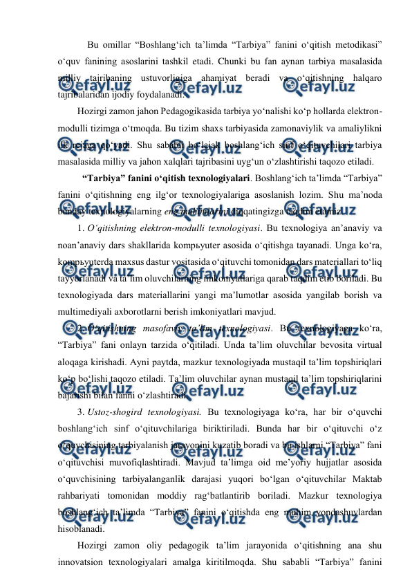  
 
 Bu omillar “Boshlang‘ich ta’limda “Tarbiya” fanini o‘qitish metodikasi” 
o‘quv fanining asoslarini tashkil etadi. Chunki bu fan aynan tarbiya masalasida 
milliy tajribaning ustuvorligiga ahamiyat beradi va o‘qitishning halqaro 
tajribalaridan ijodiy foydalanadi.  
Hozirgi zamon jahon Pedagogikasida tarbiya yo‘nalishi ko‘p hollarda elektron-
modulli tizimga o‘tmoqda. Bu tizim shaxs tarbiyasida zamonaviylik va amaliylikni 
ilk rejaga qo‘yadi. Shu sababli bo‘lajak boshlang‘ich sinf o‘qituvchilari tarbiya 
masalasida milliy va jahon xalqlari tajribasini uyg‘un o‘zlashtirishi taqozo etiladi. 
 “Tarbiya” fanini o‘qitish texnologiyalari. Boshlang‘ich ta’limda “Tarbiya” 
fanini o‘qitishning eng ilg‘or texnologiyalariga asoslanish lozim. Shu ma’noda 
bunday texnologiyalarning eng muhimlarini diqqatingizga taqdim etamiz. 
1. O‘qitishning elektron-modulli texnologiyasi. Bu texnologiya an’anaviy va 
noan’anaviy dars shakllarida kompьyuter asosida o‘qitishga tayanadi. Unga ko‘ra, 
kompьyuterda maxsus dastur vositasida o‘qituvchi tomonidan dars materiallari to‘liq 
tayyorlanadi va ta’lim oluvchilarning imkoniyatlariga qarab taqdim etib boriladi. Bu 
texnologiyada dars materiallarini yangi ma’lumotlar asosida yangilab borish va 
multimediyali axborotlarni berish imkoniyatlari mavjud.  
2. O‘qitishning masofaviy ta’lim texnologiyasi. Bu texnologiyaga ko‘ra, 
“Tarbiya” fani onlayn tarzida o‘qitiladi. Unda ta’lim oluvchilar bevosita virtual 
aloqaga kirishadi. Ayni paytda, mazkur texnologiyada mustaqil ta’lim topshiriqlari 
ko‘p bo‘lishi taqozo etiladi. Ta’lim oluvchilar aynan mustaqil ta’lim topshiriqlarini 
bajarishi bilan fanni o‘zlashtiradi. 
3. Ustoz-shogird texnologiyasi. Bu texnologiyaga ko‘ra, har bir o‘quvchi 
boshlang‘ich sinf o‘qituvchilariga biriktiriladi. Bunda har bir o‘qituvchi o‘z 
o‘quvchisining tarbiyalanish jarayonini kuzatib boradi va bu ishlarni “Tarbiya” fani 
o‘qituvchisi muvofiqlashtiradi. Mavjud ta’limga oid me’yoriy hujjatlar asosida 
o‘quvchisining tarbiyalanganlik darajasi yuqori bo‘lgan o‘qituvchilar Maktab 
rahbariyati tomonidan moddiy rag‘batlantirib boriladi. Mazkur texnologiya 
boshlang‘ich ta’limda “Tarbiya” fanini o‘qitishda eng muhim yondashuvlardan 
hisoblanadi. 
Hozirgi zamon oliy pedagogik ta’lim jarayonida o‘qitishning ana shu 
innovatsion texnologiyalari amalga kiritilmoqda. Shu sababli “Tarbiya” fanini 
