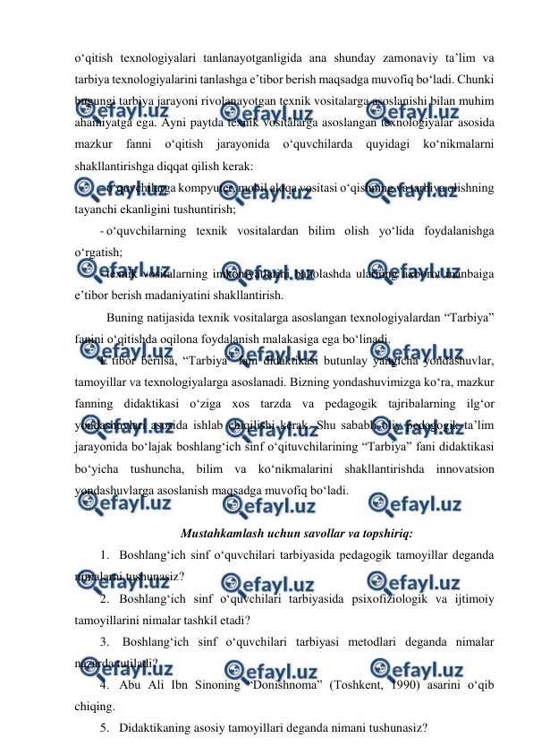  
 
o‘qitish texnologiyalari tanlanayotganligida ana shunday zamonaviy ta’lim va 
tarbiya texnologiyalarini tanlashga e’tibor berish maqsadga muvofiq bo‘ladi. Chunki 
bugungi tarbiya jarayoni rivolanayotgan texnik vositalarga asoslanishi bilan muhim 
ahamiyatga ega. Ayni paytda texnik vositalarga asoslangan texnologiyalar asosida 
mazkur 
fanni 
o‘qitish 
jarayonida 
o‘quvchilarda 
quyidagi 
ko‘nikmalarni 
shakllantirishga diqqat qilish kerak:  
- o‘quvchilarga kompyuter, mobil aloqa vositasi o‘qishning va tarbiya olishning 
tayanchi ekanligini tushuntirish; 
- o‘quvchilarning texnik vositalardan bilim olish yo‘lida foydalanishga 
o‘rgatish; 
- texnik vositalarning imkoniyatlarini baholashda ularning axborot manbaiga 
e’tibor berish madaniyatini shakllantirish. 
 
 
Buning natijasida texnik vositalarga asoslangan texnologiyalardan “Tarbiya” 
fanini o‘qitishda oqilona foydalanish malakasiga ega bo‘linadi.  
E’tibor berilsa, “Tarbiya” fani didaktikasi butunlay yangicha yondashuvlar, 
tamoyillar va texnologiyalarga asoslanadi. Bizning yondashuvimizga ko‘ra, mazkur 
fanning didaktikasi o‘ziga xos tarzda va pedagogik tajribalarning ilg‘or 
yondashuvlari asosida ishlab chiqilishi kerak. Shu sababli oliy pedagogik ta’lim 
jarayonida bo‘lajak boshlang‘ich sinf o‘qituvchilarining “Tarbiya” fani didaktikasi 
bo‘yicha tushuncha, bilim va ko‘nikmalarini shakllantirishda innovatsion 
yondashuvlarga asoslanish maqsadga muvofiq bo‘ladi.  
   
Mustahkamlash uchun savollar va topshiriq: 
1. Boshlang‘ich sinf o‘quvchilari tarbiyasida pedagogik tamoyillar deganda 
nimalarni tushunasiz? 
2. Boshlang‘ich sinf o‘quvchilari tarbiyasida psixofiziologik va ijtimoiy 
tamoyillarini nimalar tashkil etadi? 
3.  Boshlang‘ich sinf o‘quvchilari tarbiyasi metodlari deganda nimalar 
nazarda tutiladi? 
4. Abu Ali Ibn Sinoning “Donishnoma” (Toshkent, 1990) asarini o‘qib 
chiqing. 
5. Didaktikaning asosiy tamoyillari deganda nimani tushunasiz? 
