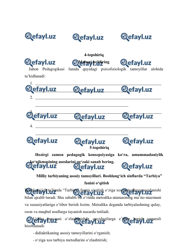  
 
 
 
 
 
 
4-topshiriq 
Matnni to‘ldiring 
Jahon Pedagogikasi fanida quyidagi psixofiziologik tamoyillar alohida 
ta’kidlanadi: 
1. _____________________________________________________________
_____________________________________________ 
2. _____________________________________________________________
_____________________________________________ 
3. _____________________________________________________________
_____________________________________________ 
4. _____________________________________________________________
_____________________________________________ 
 
5-topshiriq 
Hozirgi zamon pedagogik konsepsiyasiga ko‘ra, umummadaniylik 
ko‘nikmasining asoslarini og‘zaki sanab bering. 
 
Milliy tarbiyaning asosiy tamoyillari. Boshlang‘ich sinflarda “Tarbiya” 
fanini o‘qitish 
Boshlang‘ich ta’limda “Tarbiya” fanini o‘qitish o‘ziga xos metodlarga asoslanishi 
bilan ajralib turadi. Shu sababli bu o‘rinda metodika-atamasining ma’no-mazmuni 
va xususiyatlariga e’tibor berish lozim. Metodika deganda tarbiyalashning qulay, 
oson va maqbul usullarga tayanish nazarda tutiladi. 
Ushbu mavzuni o‘zlashtirishda quyidagilarga e’tibor berish samarali 
hisoblanadi: 
- didiaktikaning asosiy tamoyillarini o‘rganish; 
- o‘ziga xos tarbiya metodlarini o‘zlashtirish; 
