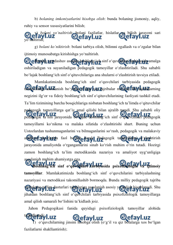  
 
b) bolaning imkoniyatlarini hisobga olish: bunda bolaning jismoniy, aqliy, 
ruhiy va sensor xususiyatlarini bilish; 
v) bolani yo‘naltirish: bolani fazilatlar, hislatlar va bilish jarayoni sari 
yo‘naltirish; 
g) bolani ko‘niktirish: bolani tarbiya olish, bilimni egallash va o‘zgalar bilan 
ijtimoiy munosabatga kirishishga yo‘naltirish. 
Bunday yondashuv asosida boshlang‘ich sinf o‘quvchilari tarbiyasida amalga 
oshiriladigan va suyaniladigan pedagogik tamoyillar o‘zlashtiriladi. Shu sababli 
bo‘lajak boshlang‘ich sinf o‘qituvchilariga ana shularni o‘zlashtirish tavsiya etiladi.   
Mamlakatimizda boshlang‘ich sinf o‘quvchilari tarbiyasida pedagogik 
tamoyillarga asoslanish bo‘yicha o‘ziga xos tajribalar mavjud. Bu tajribalarning 
negizini ilg‘or va fidoiy boshlang‘ich sinf o‘qituvchilarining faoliyati tashkil etadi. 
Ta’lim tizimining barcha bosqichlariga nisbatan boshlang‘ich ta’limda o‘qituvchilar 
pedagogik tamoyillarga qat’iy amal qilishi bilan ajralib turadi. Shu sababli oliy 
pedagogik ta’lim jarayonida bo‘lajak boshlang‘ich sinf o‘qituvchilari pedagogik 
tamoyillarni ko‘nikma va malaka sifatida o‘zlashtirishi shart. Buning uchun 
Ustozlardan tushunmaganlarini va bilmaganlarini so‘rash, pedagogik va malakaviy 
amaliyot davrlarida faol bo‘lish kerak. Pedagogik tamoyillarni o‘zlashtirish 
jarayonida amaliyotda o‘rganganlarini sinab ko‘rish muhim o‘rin tutadi. Hozirgi 
zamon boshlang‘ich ta’lim metodikasida nazariya va amaliyot uyg‘unligiga 
asoslanish muhim ahamiyatga ega.   
Boshlang‘ich sinf o‘quvchilari tarbiyasida psixofiziologik va ijtimoiy 
tamoyillar. Mamlakatimizda boshlang‘ich sinf o‘quvchilarini tarbiyalashning 
nazariyasi va metodikasi takomillashib bormoqda. Bunda milliy pedagogik tajriba 
va halqaro ta’lim dasturlari talablariga asoslanish asosiy yo‘nalish hisoblanadi. Shu 
jihatdan boshlang‘ich sinf o‘quvchilari tarbiyasida psixofiziologik tamoyillarga 
amal qilish samarali bo‘lishini ta’kidlash joiz.  
Jahon Pedagogikasi fanida quyidagi psixofiziologik tamoyillar alohida 
ta’kidlanadi: 
1) o‘quvchilarning jinsini hisobga olish (o‘g‘il va qiz bolalarga xos bo‘lgan 
fazilatlarni shakllantirish); 
