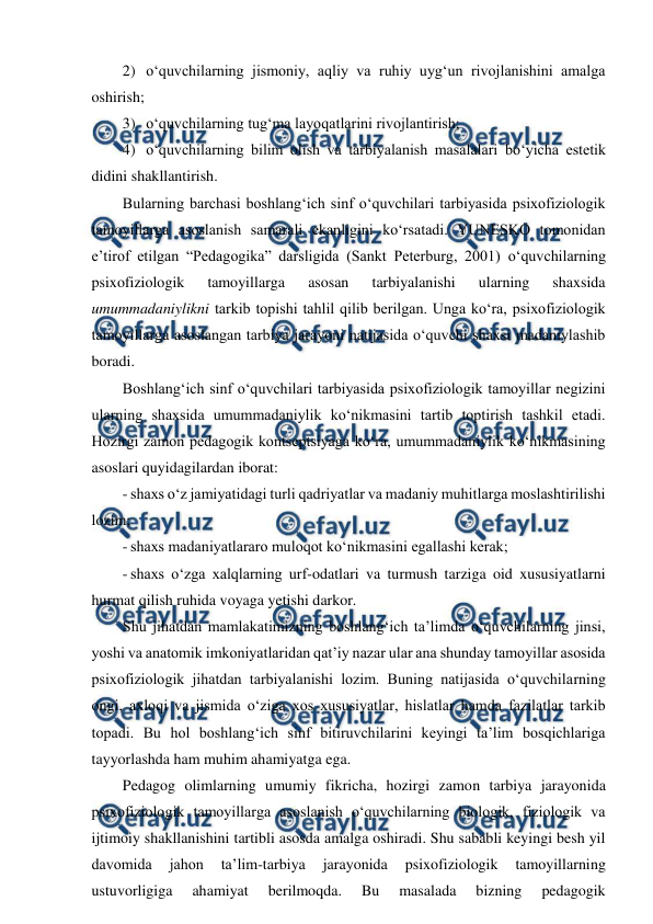  
 
2) o‘quvchilarning jismoniy, aqliy va ruhiy uyg‘un rivojlanishini amalga 
oshirish; 
3) o‘quvchilarning tug‘ma layoqatlarini rivojlantirish;  
4) o‘quvchilarning bilim olish va tarbiyalanish masalalari bo‘yicha estetik 
didini shakllantirish. 
Bularning barchasi boshlang‘ich sinf o‘quvchilari tarbiyasida psixofiziologik 
tamoyillarga asoslanish samarali ekanligini ko‘rsatadi. YUNESKO tomonidan 
e’tirof etilgan “Pedagogika” darsligida (Sankt Peterburg, 2001) o‘quvchilarning 
psixofiziologik 
tamoyillarga 
asosan 
tarbiyalanishi 
ularning 
shaxsida 
umummadaniylikni tarkib topishi tahlil qilib berilgan. Unga ko‘ra, psixofiziologik 
tamoyillarga asoslangan tarbiya jarayoni natijasida o‘quvchi shaxsi madaniylashib 
boradi.  
Boshlang‘ich sinf o‘quvchilari tarbiyasida psixofiziologik tamoyillar negizini 
ularning shaxsida umummadaniylik ko‘nikmasini tartib toptirish tashkil etadi. 
Hozirgi zamon pedagogik kontseptsiyaga ko‘ra, umummadaniylik ko‘nikmasining 
asoslari quyidagilardan iborat: 
- shaxs o‘z jamiyatidagi turli qadriyatlar va madaniy muhitlarga moslashtirilishi 
lozim; 
- shaxs madaniyatlararo muloqot ko‘nikmasini egallashi kerak; 
- shaxs o‘zga xalqlarning urf-odatlari va turmush tarziga oid xususiyatlarni 
hurmat qilish ruhida voyaga yetishi darkor. 
Shu jihatdan mamlakatimizning boshlang‘ich ta’limda o‘quvchilarning jinsi, 
yoshi va anatomik imkoniyatlaridan qat’iy nazar ular ana shunday tamoyillar asosida 
psixofiziologik jihatdan tarbiyalanishi lozim. Buning natijasida o‘quvchilarning 
ongi, axloqi va jismida o‘ziga xos xususiyatlar, hislatlar hamda fazilatlar tarkib 
topadi. Bu hol boshlang‘ich sinf bitiruvchilarini keyingi ta’lim bosqichlariga 
tayyorlashda ham muhim ahamiyatga ega. 
Pedagog olimlarning umumiy fikricha, hozirgi zamon tarbiya jarayonida 
psixofiziologik tamoyillarga asoslanish o‘quvchilarning biologik, fiziologik va 
ijtimoiy shakllanishini tartibli asosda amalga oshiradi. Shu sababli keyingi besh yil 
davomida 
jahon 
ta’lim-tarbiya 
jarayonida 
psixofiziologik 
tamoyillarning 
ustuvorligiga 
ahamiyat 
berilmoqda. 
Bu 
masalada 
bizning 
pedagogik 
