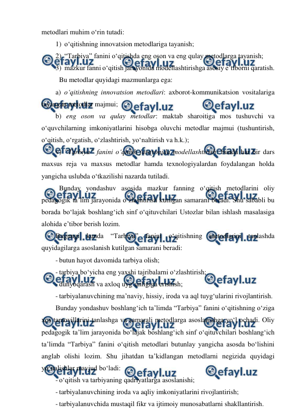  
 
metodlari muhim o‘rin tutadi: 
1)  o‘qitishning innovatsion metodlariga tayanish; 
2)  “Tarbiya” fanini o‘qitishda eng oson va eng qulay metodlarga tayanish; 
3)  mazkur fanni o‘qitish jarayonida modellashtirishga asosiy e’tiborni qaratish. 
 Bu metodlar quyidagi mazmunlarga ega: 
a) o‘qitishning innovatsion metodlari: axborot-kommunikatsion vositalariga 
tayangan metodlar majmui; 
b) eng oson va qulay metodlar: maktab sharoitiga mos tushuvchi va   
o‘quvchilarning imkoniyatlarini hisobga oluvchi metodlar majmui (tushuntirish, 
o‘qitish, o‘rgatish, o‘zlashtirish, yo‘naltirish va h.k.); 
v) “Tarbiya” fanini o‘qitish jarayonida modellashtirish: bunda har bir dars 
maxsus reja va maxsus metodlar hamda texnologiyalardan foydalangan holda 
yangicha uslubda o‘tkazilishi nazarda tutiladi. 
 Bunday yondashuv asosida mazkur fanning o‘qitish metodlarini oliy 
pedagogik ta’lim jarayonida o‘zlashtirish kutilgan samarani beradi. Shu sababli bu 
borada bo‘lajak boshlang‘ich sinf o‘qituvchilari Ustozlar bilan ishlash masalasiga 
alohida e’tibor berish lozim. 
Bugungi kunda “Tarbiya” fanini o‘qitishning metodlarini tanlashda 
quyidagilarga asoslanish kutilgan samarani beradi: 
- butun hayot davomida tarbiya olish; 
- tarbiya bo‘yicha eng yaxshi tajribalarni o‘zlashtirish; 
- dunyoqarash va axloq uyg‘unligiga erishish; 
- tarbiyalanuvchining ma’naviy, hissiy, iroda va aql tuyg‘ularini rivojlantirish. 
Bunday yondashuv boshlang‘ich ta’limda “Tarbiya” fanini o‘qitishning o‘ziga 
xos tamoyillarini tanlashga va samarali metodlarga asoslanishga yo‘l ochadi. Oliy 
pedagogik ta’lim jarayonida bo‘lajak boshlang‘ich sinf o‘qituvchilari boshlang‘ich 
ta’limda “Tarbiya” fanini o‘qitish metodlari butunlay yangicha asosda bo‘lishini 
anglab olishi lozim. Shu jihatdan ta’kidlangan metodlarni negizida quyidagi 
yo‘nalishlar mavjud bo‘ladi: 
- o‘qitish va tarbiyaning qadriyatlarga asoslanishi; 
- tarbiyalanuvchining iroda va aqliy imkoniyatlarini rivojlantirish; 
- tarbiyalanuvchida mustaqil fikr va ijtimoiy munosabatlarni shakllantirish. 
