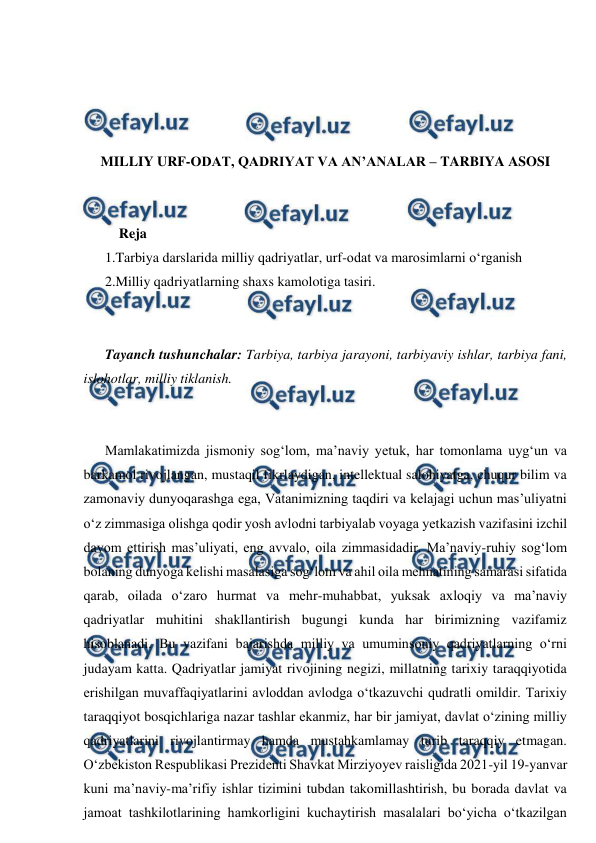  
 
 
 
 
 
MILLIY URF-ODAT, QADRIYAT VA AN’ANALAR – TARBIYA ASOSI 
 
 
    Reja 
1.Tarbiya darslarida milliy qadriyatlar, urf-odat va marosimlarni o‘rganish 
2.Milliy qadriyatlarning shaxs kamolotiga tasiri. 
 
 
Tayanch tushunchalar: Tarbiya, tarbiya jarayoni, tarbiyaviy ishlar, tarbiya fani, 
islohotlar, milliy tiklanish. 
 
 
Mamlakatimizda jismoniy sog‘lom, ma’naviy yеtuk, har tomonlama uyg‘un va 
barkamol rivojlangan, mustaqil fikrlaydigan, intellektual salohiyatga, chuqur bilim va 
zamonaviy dunyoqarashga ega, Vatanimizning taqdiri va kelajagi uchun mas’uliyatni 
o‘z zimmasiga olishga qodir yosh avlodni tarbiyalab voyaga yеtkazish vazifasini izchil 
davom ettirish mas’uliyati, eng avvalo, oila zimmasidadir. Ma’naviy-ruhiy sog‘lom 
bolaning dunyoga kelishi masalasiga sog‘lom va ahil oila mehnatining samarasi sifatida 
qarab, oilada o‘zaro hurmat va mehr-muhabbat, yuksak axloqiy va ma’naviy 
qadriyatlar muhitini shakllantirish bugungi kunda har birimizning vazifamiz 
hisoblanadi. Bu vazifani bajarishda milliy va umuminsoniy qadriyatlarning o‘rni 
judayam katta. Qadriyatlar jamiyat rivojining negizi, millatning tarixiy taraqqiyotida 
erishilgan muvaffaqiyatlarini avloddan avlodga o‘tkazuvchi qudratli omildir. Tarixiy 
taraqqiyot bosqichlariga nazar tashlar ekanmiz, har bir jamiyat, davlat o‘zining milliy 
qadriyatlarini rivojlantirmay hamda mustahkamlamay turib taraqqiy etmagan. 
O‘zbekiston Respublikasi Prezidenti Shavkat Mirziyoyev raisligida 2021-yil 19-yanvar 
kuni ma’naviy-ma’rifiy ishlar tizimini tubdan takomillashtirish, bu borada davlat va 
jamoat tashkilotlarining hamkorligini kuchaytirish masalalari bo‘yicha o‘tkazilgan 
