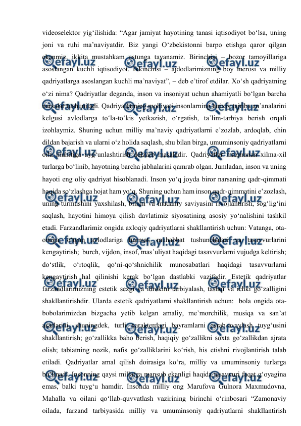  
 
videoselektor yig‘ilishida: “Agar jamiyat hayotining tanasi iqtisodiyot bo‘lsa, uning 
joni va ruhi ma’naviyatdir. Biz yangi O‘zbekistonni barpo etishga qaror qilgan 
ekanmiz, ikkita mustahkam ustunga tayanamiz. Birinchisi – bozor tamoyillariga 
asoslangan kuchli iqtisodiyot. Ikkinchisi – ajdodlarimizning boy merosi va milliy 
qadriyatlarga asoslangan kuchli ma’naviyat”, – deb e’tirof etdilar. Xo‘sh qadriyatning 
o‘zi nima? Qadriyatlar deganda, inson va insoniyat uchun ahamiyatli bo‘lgan barcha 
narsalar tushuniladi. Qadriyatlarning mohiyati insonlarning tarixiy tajriba an’analarini 
kelgusi avlodlarga to‘la-to‘kis yеtkazish, o‘rgatish, ta’lim-tarbiya berish orqali 
izohlaymiz. Shuning uchun milliy ma’naviy qadriyatlarni e’zozlab, ardoqlab, chin 
dildan bajarish va ularni o‘z holida saqlash, shu bilan birga, umuminsoniy qadriyatlarni 
oila muhitiga uyg‘unlashtirish dolzarb masaladir. Qadriyatlar mazmunan xilma-xil 
turlarga bo‘linib, hayotning barcha jabhalarini qamrab olgan. Jumladan, inson va uning 
hayoti eng oliy qadriyat hisoblanadi. Inson yo‘q joyda biror narsaning qadr-qimmati 
haqida so‘zlashga hojat ham yo‘q. Shuning uchun ham inson qadr-qimmatini e’zozlash, 
uning turmushini yaxshilash, bilimi va madaniy saviyasini rivojlantirish, sog‘lig‘ini 
saqlash, hayotini himoya qilish davlatimiz siyosatining asosiy yo‘nalishini tashkil 
etadi. Farzandlarimiz ongida axloqiy qadriyatlarni shakllantirish uchun: Vatanga, ota-
onaga, o‘tgan avlodlariga hurmat, muhabbat tushunchalari va tasavvurlarini 
kengaytirish;  burch, vijdon, insof, mas’uliyat haqidagi tasavvurlarni vujudga keltirish; 
do‘stlik, 
o‘rtoqlik, 
qo‘ni-qo‘shnichilik 
munosabatlari 
haqidagi 
tasavvurlarni 
kengaytirish hal qilinishi kerak bo‘lgan dastlabki vazifadir. Estetik qadriyatlar 
farzandlarimizning estetik sezgi va idrokini tarbiyalash, tashqi va ichki go‘zalligini 
shakllantirishdir. Ularda estetik qadriyatlarni shakllantirish uchun:  bola ongida ota-
bobolarimizdan bizgacha yеtib kelgan amaliy, me’morchilik, musiqa va san’at 
asarlarini, shuningdek, turli xarakterdagi bayramlarni asrab-avaylash tuyg‘usini 
shakllantirish; go‘zallikka baho berish, haqiqiy go‘zallikni soxta go‘zallikdan ajrata 
olish; tabiatning nozik, nafis go‘zalliklarini ko‘rish, his etishni rivojlantirish talab 
etiladi. Qadriyatlar amal qilish doirasiga ko‘ra, milliy va umuminsoniy turlarga 
bo‘linadi. Insonning qaysi millatga mansub ekanligi haqida tasavvuri faqat g‘oyagina 
emas, balki tuyg‘u hamdir. Insonda milliy ong Marufova Gulnora Maxmudovna, 
Mahalla va oilani qo‘llab-quvvatlash vazirining birinchi o‘rinbosari “Zamonaviy 
oilada, farzand tarbiyasida milliy va umuminsoniy qadriyatlarni shakllantirish 
