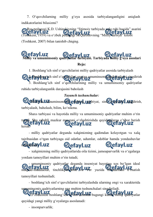  
 
7. O‘quvchilarning milliy g‘oya asosida tarbiyalanganligini aniqlash 
indikatorlarini bilasizmi? 
Rus pedagogi K.D. Ushinskiyning “Ijtimoiy tarbiyada xalq ruhi haqida” asarini 
(Toshkent, 1959) va o‘zbek pedagogi M.Quronovning “Milliy tarbiya” kitobi 
(Toshkent, 2007) bilan tanishib chiqing. 
 
Milliy va umuminsoniy qadriyatlar tarbiyasi. Tarbiyada milliy g‘oya asoslari 
Reja: 
1. Boshlang‘ich sinf o‘quvchilarini milliy qadriyatlar asosida tarbiyalash 
2. Boshlang‘ich sinf o‘quvchilari ongiga umuminsoniy qadriyatlarni singdirish 
3.  Boshlang‘ich sinf o‘quvchilarining milliy va umuminsoniy qadriyatlar 
ruhida tarbiyalanganlik darajasini baholash 
Tayanch tushunchalar: 
 Milliylik, umuminsoniylik, tarbiya, qadriyat, sinf, o‘quvchi, singdirish, 
tarbiyalash, baholash, bilim, ko‘nikma. 
Shaxs tarbiyasi va hayotida milliy va umuminsoniy qadriyatlar muhim o‘rin 
tutadi. Shu sababli mazkur mavzuni o‘zlashtirishda quyidagilarga e’tibor berish 
kerak: 
-  milliy qadriyatlar deganda xalqimizning qadimdan kelayotgan va xalq 
tajribasidan o‘tgan tarbiyaga oid odatlar, udumlar, odoblar hamda yondashuvlar 
tushuniladi; 
-  xalqimizning milliy qadriyatlarida oila tizimi, jamoaparvarlik va o‘zgalarga 
yordam tamoyillari muhim o‘rin tutadi; 
-  umuminsoniy qadriyatlar deganda insoniyat hayotiga xos bo‘lgan ideal 
maqsad-muddaolar, tinchlikparvarlik va Yer yuzida birodarlikni o‘rnatish 
tamoyillari tushuniladi; 
-  boshlang‘ich sinf o‘quvchilarini tarbiyalashda ularning ongi va xarakterida 
umuminsoniy qadriyatlarning eng muhim tushunchalari singdiriladi.  
 O‘zbekiston boshlang‘ich ta’lim tizimida bugungi kunda milliy qadriyatlar 
quyidagi yangi milliy g‘oyalarga asoslanadi: 
-  insonparvarlik; 
