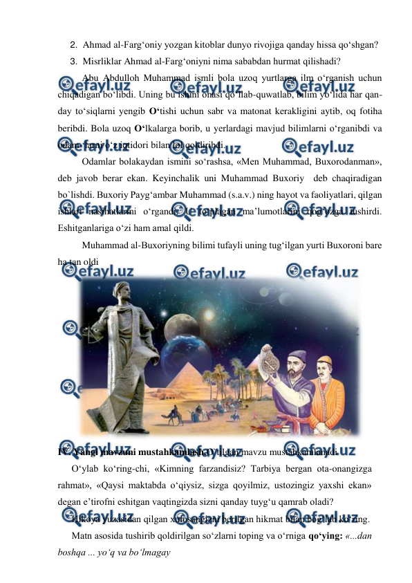  
 
2. Ahmad al-Farg‘oniy yozgan kitoblar dunyo rivojiga qanday hissa qo‘shgan? 
3. Misrliklar Ahmad al-Farg‘oniyni nima sababdan hurmat qilishadi? 
Abu Abdulloh Muhammad ismli bola uzoq yurtlarga ilm o‘rganish uchun 
chiqadigan bo‘libdi. Uning bu ishini onasi qo‘llab-quwatlab, bilim yo‘lida har qan-
day to‘siqlarni yengib O‘tishi uchun sabr va matonat kerakligini aytib, oq fotiha 
beribdi. Bola uzoq O‘lkalarga borib, u yerlardagi mavjud bilimlarni o‘rganibdi va 
odam- larni o‘z iqtidori bilan lol qoldiribdi. 
Odamlar bolakaydan ismini so‘rashsa, «Men Muhammad, Buxorodanman», 
deb javob berar ekan. Keyinchalik uni Muhammad Buxoriy  deb chaqiradigan 
bo`lishdi. Buxoriy Payg‘ambar Muhammad (s.a.v.) ning hayot va faoliyatlari, qilgan 
ishlari nasihatlarini o‘rgandi. U to‘plagan ma’lumotlarini qog‘ozga tushirdi. 
Eshitganlariga o‘zi ham amal qildi. 
Muhammad al-Buxoriyning bilimi tufayli uning tug‘ilgan yurti Buxoroni bare 
ha tan oldi 
 
IV. Yangi mavzuni mustahkamlash.O`tilgan mavzu mustahkamlanadi 
 
O‘ylab ko‘ring-chi, «Kimning farzandisiz? Tarbiya bergan ota-onangizga 
rahmat», «Qaysi maktabda o‘qiysiz, sizga qoyilmiz, ustozingiz yaxshi ekan» 
degan e’tirofni eshitgan vaqtingizda sizni qanday tuyg‘u qamrab oladi? 
 
Hikoya yuzasidan qilgan xulosangizni berilgan hikmat bilan bog‘lab ko‘ring. 
 
Matn asosida tushirib qoldirilgan so‘zlarni toping va o‘rniga qo‘ying: «...dan 
boshqa ... yo‘q va bo‘lmagay 
