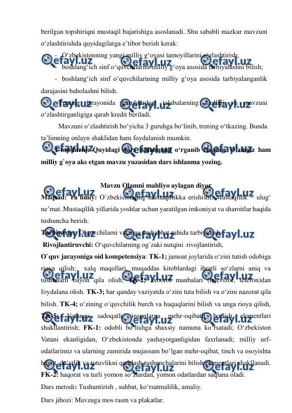  
 
berilgan topshiriqni mustaqil bajarishiga asoslanadi. Shu sababli mazkur mavzuni 
o‘zlashtirishda quyidagilarga e’tibor berish kerak: 
- O‘zbekistonning yangi milliy g‘oyasi tamoyillarini o‘zlashtirish; 
- boshlang‘ich sinf o‘quvchilarini milliy g‘oya asosida tarbiyalashni bilish; 
- boshlang‘ich sinf o‘quvchilarining milliy g‘oya asosida tarbiyalanganlik 
darajasini baholashni bilish. 
 Trening jarayonida guruhlardagi talabalarning faolligi va mavzuni 
o‘zlashtirganligiga qarab kredit beriladi. 
 Mavzuni o‘zlashtirish bo‘yicha 3 guruhga bo‘linib, trening o‘tkazing. Bunda 
ta’limning onlayn shaklidan ham foydalanish mumkin. 
1-topshiriq: Quyidagi dars ishlanmani o‘rganib chiqing. O`zingiz ham 
milliy g`oya aks etgan mavzu yuzasidan dars ishlanma yozing. 
 
Mavzu Olamni mahliyo aylagan diyor 
Maqsad: Ta’limiy: O`zbekistonning mustaqillikka erishishi, Mustaqillik – ulug‘ 
ne’mat. Mustaqillik yillarida yoshlar uchun yaratilgan imkoniyat va sharoitlar haqida 
tushuncha berish. 
Tarbiyaviy:  O`quvchilarni vatanga muhabbat ruhida tarbiyalash.  
 Rivojlantiruvchi: O‘quvchilarning og`zaki nutqini  rivojlantirish, 
O`quv jarayoniga oid kompetensiya: TK-1; jamoat joylarida o‘zini tutish odobiga 
rioya qilish;  xalq maqollari, muqaddas kitoblardagi ibratli so‘zlarni aniq va 
tushunarli bayon qila olish; TK-2; axborot manbalari (televizor, telefon)dan 
foydalana olish. TK-3; har qanday vaziyatda o‘zini tuta bilish va o‘zini nazorat qila 
bilish. TK-4; o‘zining o‘quvchilik burch va huquqlarini bilish va unga rioya qilish, 
TK-5; 
Vatanga 
sadoqatli, 
insonlarga 
mehr-oqibatli 
bo‘lish 
elementlari 
shakllantirish; FK-1: odobli bo‘lishga shaxsiy namuna ko‘rsatadi; O‘zbekiston 
Vatani ekanligidan, O‘zbekistonda yashayotganligidan faxrlanadi; milliy urf-
odatlarimiz va ularning zamirida mujassam bo‘lgan mehr-oqibat, tinch va osoyishta 
hayot, do‘stlik va totuvlikni qadrlash tushunchalarini bilish elementlari shakllanadi. 
FK-2: haqorat va turli yomon so‘zlardan, yomon odatlardan saqlana oladi. 
Dars metodi: Tushuntirish , suhbat, ko‘rsatmalilik, amaliy.   
Dars jihozi: Mavzuga mos rasm va plakatlar. 
