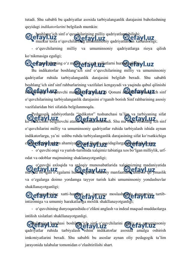  
 
tutadi. Shu sababli bu qadriyatlar asosida tarbiyalanganlik darajasini baholashning 
quyidagi indikatorlarini belgilash mumkin: 
- boshlang‘ich sinf o‘quvchilarining milliy qadriyatlarni bilishi; 
- mazkur toifa o‘quvchilarning umuminsoniy qadriyatlardan xabardorligi; 
- o‘quvchilarning milliy va umuminsoniy qadriyatlarga rioya qilish 
ko‘nikmasiga egaligi; 
- o‘quvchilarning o‘z millati va o‘zga millatlarni hurmat qilishi. 
Bu indikatorlar boshlang‘ich sinf o‘quvchilarining milliy va umuminsoniy 
qadriyatlar ruhida tarbiyalanganlik darajasini belgilab beradi. Shu sababli 
boshlang‘ich sinf sinf rahbarlarining vazifalari kengayadi va yaqinda qabul qilinishi 
kutilayotgan “O‘qituvchi maqomi to‘g‘risida”gi Qonuni asosida boshlang‘ich sinf 
o‘quvchilarining tarbiyalanganlik darajasini o‘rganib borish Sinf rahbarining asosiy 
vazifalaridan biri sifatida belgilanmoqda. 
Pedagogik adabiyotlarda “indikator” tushunchasi ta’lim va tarbiyaning sifat 
ko‘rsatkichini belgilovchi atama sifatida ishlatiladi. Shu ma’noda boshlang‘ich sinf 
o‘quvchilarini milliy va umuminsoniy qadriyatlar ruhida tarbiyalash ishida aynan 
indikatorlarga, ya’ni  ushbu ruhda tarbiyalanganlik darajasining sifat ko‘rsatkichiga 
e’tibor berish muhim ahamiyatga ega. Bunda quyidagilarga asoslanish lozim: 
- o‘quvchi ongi va yurish-turishida xalqimiz tabiatiga xos bo‘lgan milliylik, urf-
odat va odoblar majmuining shaklanayotganligi; 
- o‘quvchi axloqida va axloqiy munosabatlarida xalqimizning madaniyatida 
mavjud bo‘lgan o‘zgalarni hurmat qilish, shaxsiy manfaatlarni ustuvor qo‘ymaslik 
va o‘zgalarga doimo yordamga tayyor turish kabi umuminsoniy yondashuvlar 
shakllanayotganligi; 
- o‘quvchining xatti-harakati va jamoaga moslashuvida jamoaning tartib-
intizomiga va umumiy harakatlariga moslik shakllanayotganligi; 
- o‘quvchining dunyoqarashida o‘zlikni anglash va indeal maqsad-muddaolarga 
intilish xislatlari shakllanayotganligi. 
Bularning barchasi boshlang‘ich sinf o‘quvchilarini milliy va umuminsoniy 
qadriyatlar ruhida tarbiyalash ishini indikatorlar asosida amalga oshirish 
imkoniyatlarini beradi. Shu sababli bu asoslar aynan oliy pedagogik ta’lim 
jarayonida talabalar tomonidan o‘zlashtirilishi shart. 

