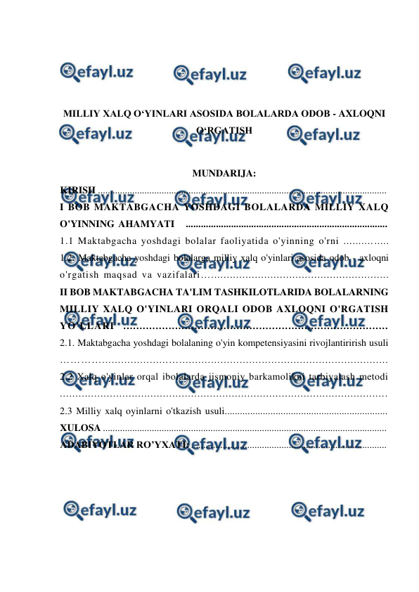  
 
 
 
 
 
MILLIY XALQ O‘YINLARI ASOSIDA BOLALARDA ODOB - AXLOQNI 
O‘RGATISH 
 
MUNDARIJA: 
KIRISH ......................................................................................................................  
I BOB MAKTABGACHA YOSHDAGI BOLALARDA MILLIY XALQ 
O'YINNING AHAMYATI   ................................................................................  
1.1 Maktabgacha yoshdagi bolalar faoliyatida o'yinning o'rni ...............  
1.2. Maktabgacha yoshdagi bolalarga milliy xalq o'yinlari asosida odob - axloqni 
o'rgatish maqsad va vazifalari….........................................................  
II BOB MAKTABGACHA TA'LIM TASHKILOTLARIDA BOLALARNING 
MILLIY XALQ O'YINLARI ORQALI ODOB AXLOQNI O'RGATISH 
YO'LLARI  ..................................................................................  
2.1. Maktabgacha yoshdagi bolalaning o'yin kompetensiyasini rivojlantirirish usuli 
………….....................…..................................................................  
2.2 Xalq o'yinlar orqal ibolalarda jismoniy barkamolikni tarbiyalash metodi 
.........................................................................................................  
2.3 Milliy xalq oyinlarni o'tkazish usuli................................................................  
XULOSA ....................................................................................................................  
ADABIYOTLAR RO’YXATI: ................................................................................  
 
 
 
 
 
 
