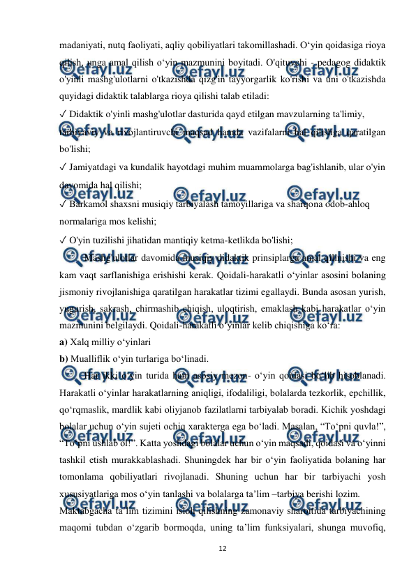  
12 
 
madaniyati, nutq faoliyati, aqliy qobiliyatlari takomillashadi. O‘yin qoidasiga rioya 
qilish, unga amal qilish o‘yin mazmunini boyitadi. O'qituvchi - pedagog didaktik 
o'yinli mashg'ulotlarni o'tkazishda qizg'in tayyorgarlik ko'rishi va uni o'tkazishda 
quyidagi didaktik talablarga rioya qilishi talab etiladi:  
✓ Didaktik o'yinli mashg'ulotlar dasturida qayd etilgan mavzularning ta'limiy,  
tarbiyaviy va rivojlantiruvchi maqsad hamda vazifalarni hal qilishga qaratilgan 
bo'lishi;  
✓ Jamiyatdagi va kundalik hayotdagi muhim muammolarga bag'ishlanib, ular o'yin  
davomida hal qilishi;  
✓ Barkamol shaxsni musiqiy tarbiyalash tamoyillariga va sharqona odob-ahloq  
normalariga mos kelishi;  
✓ O'yin tuzilishi jihatidan mantiqiy ketma-ketlikda bo'lishi;  
Mashg'ulotlar davomida musiqiy didaktik prinsiplarga amal qilinishi va eng 
kam vaqt sarflanishiga erishishi kerak. Qoidali-harakatli o‘yinlar asosini bolaning 
jismoniy rivojlanishiga qaratilgan harakatlar tizimi egallaydi. Bunda asosan yurish, 
yugurish, sakrash, chirmashib chiqish, uloqtirish, emaklash kabi harakatlar o‘yin 
mazmunini belgilaydi. Qoidali-harakatli o‘yinlar kelib chiqishiga ko‘ra:  
a) Xalq milliy o‘yinlari  
b) Mualliflik o‘yin turlariga bo‘linadi.  
Har ikki o‘yin turida ham asosiy mezon- o‘yin qoidasi bo‘lib hisoblanadi. 
Harakatli o‘yinlar harakatlarning aniqligi, ifodaliligi, bolalarda tezkorlik, epchillik, 
qo‘rqmaslik, mardlik kabi oliyjanob fazilatlarni tarbiyalab boradi. Kichik yoshdagi 
bolalar uchun o‘yin sujeti ochiq xarakterga ega bo‘ladi. Masalan, “To‘pni quvla!”, 
“To‘pni ushlab ol!”. Katta yoshdagi bolalar uchun o‘yin maqsadi, qoidasi va o‘yinni 
tashkil etish murakkablashadi. Shuningdek har bir o‘yin faoliyatida bolaning har 
tomonlama qobiliyatlari rivojlanadi. Shuning uchun har bir tarbiyachi yosh 
xususiyatlariga mos o‘yin tanlashi va bolalarga ta’lim –tarbiya berishi lozim. 
Maktabgacha ta’lim tizimini isloh qilishning zamonaviy sharoitida tarbiyachining 
maqomi tubdan o‘zgarib bormoqda, uning ta’lim funksiyalari, shunga muvofiq, 
