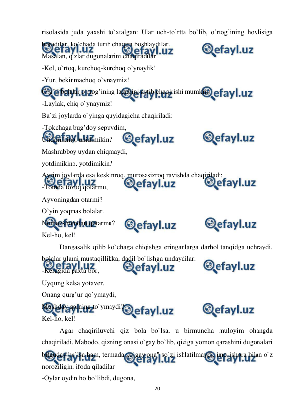  
20 
 
risolasida juda yaxshi to`xtalgan: Ular uch-to`rtta bo`lib, o`rtog’ining hovlisiga 
boradilar, ko`chada turib chaqira boshlaydilar. 
Masalan, qizlar dugonalarini chaqiradilar 
-Kel, o`rtoq, kurchoq-kurchoq o`ynaylik! 
-Yur, bekinmachoq o`ynaymiz! 
O`g’il bolalar o`rtog’ining laqabini aytib chaqirishi mumkin: 
-Laylak, chiq o`ynaymiz! 
Ba`zi joylarda o`yinga quyidagicha chaqiriladi: 
-Tokchaga bug’doy sepuvdim, 
Undimikino, unidimikin? 
Mashrabboy uydan chiqmaydi, 
yotdimikino, yotdimikin? 
Ayrim joylarda esa keskinroq, murosasizroq ravishda chaqiriladi: 
-Tomda tovuq qolarmu, 
Ayvoningdan otarmi? 
O`yin yoqmas bolalar. 
Nomozshomdan qotarmu? 
Kel-ho, kel! 
Dangasalik qilib ko`chaga chiqishga eringanlarga darhol tanqidga uchraydi, 
bolalar ularni mustaqillikka, dadil bo`lishga undaydilar: 
-Keragida paxta bor, 
Uyqung kelsa yotaver. 
Onang qurg’ur qo`ymaydi, 
Mushday qorning to`ymaydi? 
Kel-ho, kel! 
Agar chaqiriluvchi qiz bola bo`lsa, u birmuncha muloyim ohangda 
chaqiriladi. Mabodo, qizning onasi o`gay bo`lib, qiziga yomon qarashini dugonalari 
bilguday bo`lsa ham, termada „o`gay ona" so`zi ishlatilmaydi, imo-ishora bilan o`z 
noroziligini ifoda qiladilar 
-Oylar oydin ho bo`libdi, dugona, 
