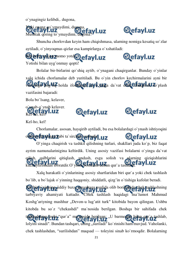  
21 
 
o`ynagingiz kelibdi,. dugona, 
Yoki onang qo`ymaydimi, dugona, 
Mushtak qoring to`ymaydimi, dugona? 
Shuncha chorlovdan keyin ham chiqishmasa, ularning nomiga kesatiq so`zlar 
aytiladi, o`yinyoqmas qizlar esa kampirlarga o`xshatiladi: 
Kip botti, oyijon momo yotdi, 
Yotishi bilan uyg’onmay qopti! 
Bolalar bir-birlarini qo`shiq aytib, o`ynagani chaqirganlar. Bunday o`yinlar 
xalq ichida chorlamalar deb yuritiladi. Bu o`yin chorlov kechirmalarini ayni bir 
vaziyatga bog’liq holda ifodalaydi va o`yinga da`vat etish, chaqirish, to`plash 
vazifasini bajaradi: 
Bola bo`lsang, kelaver, 
o`ynab-o`ynab kelaver. 
Kel-ho, kel! 
Kel-ho, kel! 
Chorlamalar, asosan, hayqirib aytiladi, bu esa bolalardagi o`ynash ishtiyoqini 
oshiruvchi alanga kabi ta`sirchan vositadir. 
O`yinga chaqirish va tashkil qilishning turlari, shakllari juda ko`p, biz faqat 
ayrim namunalarinigina keltirdik. Uning asosiy vazifasi bolalarni o`yinga da`vat 
qilish, qalblarini qitiqlash, undash, esga solish va ularning qiziqishlarini 
kuchaytirishdan iboratdir.O`yinni boshlash uchun qur`a tashlash. 
Xalq harakatli o`yinlarining asosiy shartlaridan biri qur`a yoki chek tashlash 
bo`lib, u bo`lajak o`yinning haqqoniy, shiddatli, qizg’in o`tishiga kafolat beradi. 
Xar bir o`yinning jiddiy baxs, musobaqa usulida olib borilishida chek tashlashning 
tarbiyaviy ahamiyati kattadir. CHek tashlash haqidagi ma`lumot Mahmud 
Koshg’ariyning mashhur „Devon-u lug’atit turk" kitobida bayon qilingan. Ushbu 
kitobda bu so`z “chekashdi" ma`nosida berilgan. Boshqa bir sahifada chek 
tashlashning izohi “qur`a” ma`nosida berilgan: „U barmoqlar bilan qur`a tashlab, 
lolyini sinadi". Bundan tashqari, uning „suriladi" ko`rinishi ham mavjud. Vaholanki, 
chek tashlashdan, “surilishdan” maqsad — toleyini sinab ko`rmoqdir. Bolalarning 
