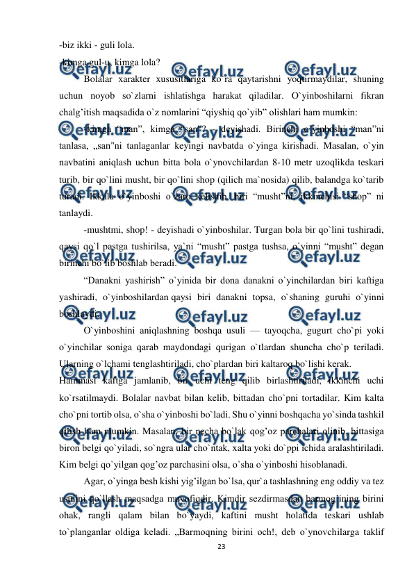  
23 
 
-biz ikki - guli lola. 
-kimga gul-u, kimga lola? 
Bolalar xarakter xususitlariga ko`ra qaytarishni yoqtirmaydilar, shuning 
uchun noyob so`zlarni ishlatishga harakat qiladilar. O`yinboshilarni fikran 
chalg’itish maqsadida o`z nomlarini “qiyshiq qo`yib” olishlari ham mumkin: 
-kimga “man”, kimga “san”? - deyishadi. Birinchi o`yinboshi “man”ni 
tanlasa, „san"ni tanlaganlar keyingi navbatda o`yinga kirishadi. Masalan, o`yin 
navbatini aniqlash uchun bitta bola o`ynovchilardan 8-10 metr uzoqlikda teskari 
turib, bir qo`lini musht, bir qo`lini shop (qilich ma`nosida) qilib, balandga ko`tarib 
turadi. Ikkala o`yinboshi o`zaro kelishib, biri “musht”ni, ikkinchisi “shop” ni 
tanlaydi. 
-mushtmi, shop! - deyishadi o`yinboshilar. Turgan bola bir qo`lini tushiradi, 
qaysi qo`l pastga tushirilsa, ya`ni “musht” pastga tushsa, o`yinni “musht” degan 
birinchi bo`lib boshlab beradi. 
“Danakni yashirish” o`yinida bir dona danakni o`yinchilardan biri kaftiga 
yashiradi, o`yinboshilardan qaysi biri danakni topsa, o`shaning guruhi o`yinni 
boshlaydi. 
O`yinboshini aniqlashning boshqa usuli — tayoqcha, gugurt cho`pi yoki 
o`yinchilar soniga qarab maydondagi qurigan o`tlardan shuncha cho`p teriladi. 
Ularning o`lchami tenglashtiriladi, cho`plardan biri kaltaroq bo`lishi kerak. 
Hammasi kaftga jamlanib, bir uchi teng qilib birlashtiriladi, ikkinchi uchi 
ko`rsatilmaydi. Bolalar navbat bilan kelib, bittadan cho`pni tortadilar. Kim kalta 
cho`pni tortib olsa, o`sha o`yinboshi bo`ladi. Shu o`yinni boshqacha yo`sinda tashkil 
qilish ham mumkin. Masalan, bir necha bo`lak qog’oz parchalari olinib, bittasiga 
biron belgi qo`yiladi, so`ngra ular cho`ntak, xalta yoki do`ppi ichida aralashtiriladi. 
Kim belgi qo`yilgan qog’oz parchasini olsa, o`sha o`yinboshi hisoblanadi. 
Agar, o`yinga besh kishi yig’ilgan bo`lsa, qur`a tashlashning eng oddiy va tez 
usulini qo`llash maqsadga muvofiqdir. Kimdir sezdirmasdan barmog’ining birini 
ohak, rangli qalam bilan bo`yaydi, kaftini musht holatida teskari ushlab 
to`planganlar oldiga keladi. „Barmoqning birini och!, deb o`ynovchilarga taklif 
