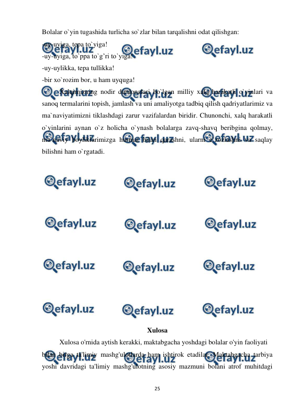  
25 
 
Bolalar o`yin tugashida turlicha so`zlar bilan tarqalishni odat qilishgan: 
-uy-uyiga, tepa to`yiga! 
-uy-uyiga, to`ppa to`g’ri to`yiga! 
-uy-uylikka, tepa tullikka! 
-bir xo`rozim bor, u ham uyquga! 
Xalqimizning nodir durdonalari bo`lgan milliy xalq harakatli o`yinlari va 
sanoq termalarini topish, jamlash va uni amaliyotga tadbiq qilish qadriyatlarimiz va 
ma`naviyatimizni tiklashdagi zarur vazifalardan biridir. Chunonchi, xalq harakatli 
o`yinlarini aynan o`z holicha o`ynash bolalarga zavq-shavq beribgina qolmay, 
ma`naviy boyliklarimizga hurmat bilan qarashni, ularni e`zozlashni va saqlay 
bilishni ham o`rgatadi. 
 
 
 
 
 
 
 
 
 
 
 
 
 
 
Xulosa 
Xulosa o'rnida aytish kerakki, maktabgacha yoshdagi bolalar o'yin faoliyati  
bilan birga ta'limiy mashg'ulotlarda ham ishtirok etadilar. Maktabgacha tarbiya 
yoshi davridagi ta'limiy mashg'ulotning asosiy mazmuni bolani atrof muhitdagi 
