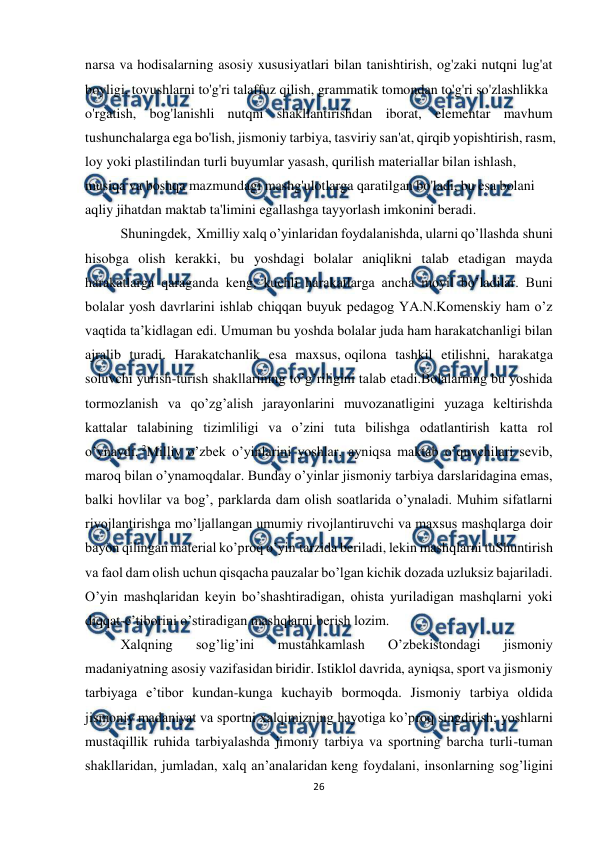  
26 
 
narsa va hodisalarning asosiy xususiyatlari bilan tanishtirish, og'zaki nutqni lug'at 
boyligi, tovushlarni to'g'ri talaffuz qilish, grammatik tomondan to'g'ri so'zlashlikka  
o'rgatish, bog'lanishli nutqni shakllantirishdan iborat, elementar mavhum 
tushunchalarga ega bo'lish, jismoniy tarbiya, tasviriy san'at, qirqib yopishtirish, rasm, 
loy yoki plastilindan turli buyumlar yasash, qurilish materiallar bilan ishlash,  
musiqa va boshqa mazmundagi mashg'ulotlarga qaratilgan bo'ladi, bu esa bolani  
aqliy jihatdan maktab ta'limini egallashga tayyorlash imkonini beradi.  
  
Shuningdek,  Xmilliy xalq o’yinlaridan foydalanishda, ularni qo’llashda shuni 
hisobga olish kerakki, bu yoshdagi bolalar aniqlikni talab etadigan mayda 
harakatlarga qaraganda keng, kuchli harakatlarga ancha moyil bo’ladilar. Buni 
bolalar yosh davrlarini ishlab chiqqan buyuk pedagog YA.N.Komenskiy ham o’z 
vaqtida ta’kidlagan edi. Umuman bu yoshda bolalar juda ham harakatchanligi bilan 
ajralib turadi. Harakatchanlik esa maxsus, oqilona tashkil etilishni, harakatga 
soluvchi yurish-turish shakllarining to’g’riligini talab etadi.Bolalarning bu yoshida 
tormozlanish va qo’zg’alish jarayonlarini muvozanatligini yuzaga keltirishda 
kattalar talabining tizimliligi va o’zini tuta bilishga odatlantirish katta rol 
o’ynaydi. 2Milliy o’zbek o’yinlarini yoshlar, ayniqsa maktab o’quvchilari sevib, 
maroq bilan o’ynamoqdalar. Bunday o’yinlar jismoniy tarbiya darslaridagina emas, 
balki hovlilar va bog’, parklarda dam olish soatlarida o’ynaladi. Muhim sifatlarni 
rivojlantirishga mo’ljallangan umumiy rivojlantiruvchi va maxsus mashqlarga doir 
bayon qilingan material ko’proq o’yin tarzida beriladi, lekin mashqlarni tuShuntirish 
va faol dam olish uchun qisqacha pauzalar bo’lgan kichik dozada uzluksiz bajariladi. 
O’yin mashqlaridan keyin bo’shashtiradigan, ohista yuriladigan mashqlarni yoki 
diqqat-e’tiborini o’stiradigan mashqlarni berish lozim. 
Xalqning 
sog’lig’ini 
mustahkamlash 
O’zbekistondagi 
jismoniy 
madaniyatning asosiy vazifasidan biridir. Istiklol davrida, ayniqsa, sport va jismoniy 
tarbiyaga e’tibor kundan-kunga kuchayib bormoqda. Jismoniy tarbiya oldida 
jismoniy madaniyat va sportni xalqimizning hayotiga ko’proq singdirish; yoshlarni 
mustaqillik ruhida tarbiyalashda jimoniy tarbiya va sportning barcha turli-tuman 
shakllaridan, jumladan, xalq an’analaridan keng foydalani, insonlarning sog’ligini 
